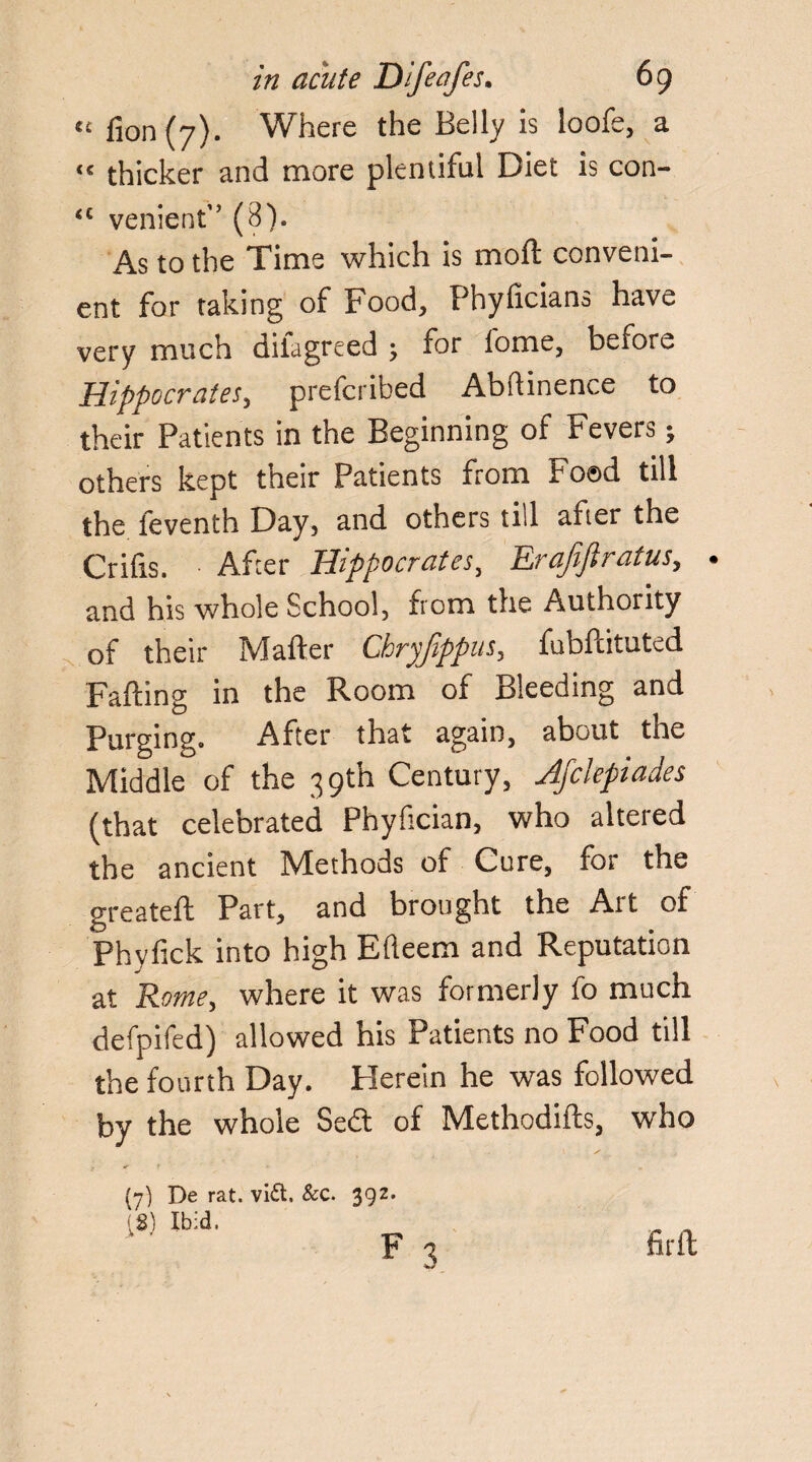 « fion (7). Where the Belly is loofe, a “ thicker and more plentiful Diet is con- “ venient” (8). As to the Time which is moft conveni¬ ent for taking of Food, Phylicians have very much diiagreed ; for lome, before Hippocrates, prefcribed Abflinence to their Patients in the Beginning of Fevers; others kept their Patients from Foad till the feventh Day, and others till after the Crifis. After Hippocrates, Erafiftratus, . and his whole School, from the Authority of their Mailer Chryfippus, fubfcituted Falling in the Room of Bleeding and Purging. After that again, about the Middle of the 39th Century, Jfclepiades (that celebrated Phyfician, who altered the ancient Methods of Cure, for the greatell Part, and brought the Art of Phylick into high Efteem and Reputation at Rome, where it was formerly fo much defpifed) allowed his Patients no Food till the fourth Day. Herein he was followed by the whole Se£l of Methodifts, who ? * * (7) De rat. vi£t. Sec. 392. IS) Ibid. F 3 firft