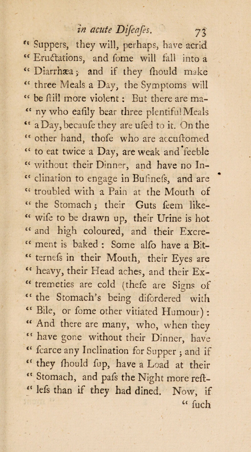 u Suppers, they will, perhaps, have acrid <c Eru&ations, and fome will fall into a €c Diarrhaea $ and if they fhould make C£ three Meals a Day, the Symptoms will €£ be fill more violent: But there are ma- <£ nv who eafily bear three plentifa! Meals <£ aDay,becaufe they are ufed to it. On the other hand, thofe who are accuftomed <c to eat twice a Day, are weak and feeble sc without their Dinner, and have no In- c€ clination to engage in Bufinefs, and are €£ troubled with a Pain at the Mouth of C£ the Stomach $ their Guts feem like- €< wife to be drawn up, their Urine is hot cc and high coloured, and their Excre- cc ment is baked : Some alfo have a Bit— <£ ternefs in their Mouth, their Eyes are <c heavy, their Head aches, and their Ex- <€ tremeties are cold (thefe are Signs of “ the Stomach’s being difordered with <c Bile, or fome other vitiated Humour) : “ And there are many, who, when they “ have gone without their Dinner, have ct fcarce any Inclination for Supper 5 and if <e they fhould fup, have a Load at their €£ Stomach, and pafs the Night more reft- <c lefs than if they had dined. Now, if fuch