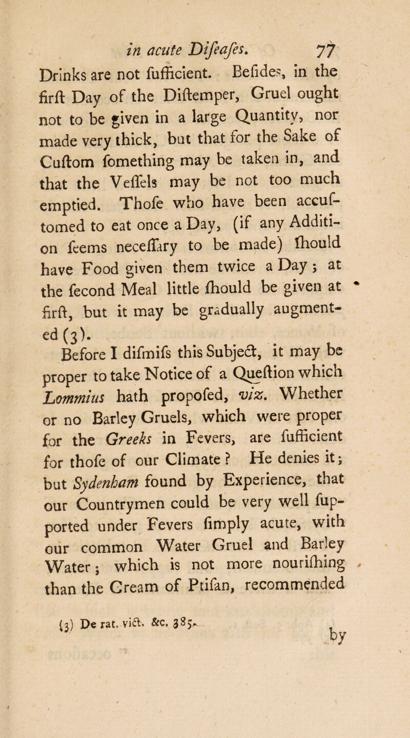 Drinks are not fufficient. Befides, in the firft Day of the Diftemper, Gruel ought not to be given in a large Quantity, nor made very thick, but that for the Sake of Cuftom fomething may be taken in, and that the VelTels may be not too much emptied. Thofe who have been accus¬ tomed to eat once a Day, (if any Additi¬ on feems neceffiry to be made) Ihould have Food given them twice a Day ; at the Second Meal little ihould be given at * firft, but it may be gradually augment¬ ed (3). Before I difmifs this Subject, it may be proper to take Notice of a Queftion which Lommius hath propofed, viz. Whether or no Barley Gruels, which were proper for the Greeks in Fevers, are fufficient for thofe of our Climate ? Ide denies it 5 but Sydenham found by Experience, that our Countrymen could be very well Sup¬ ported under Fevers (imply acute, with our common Water Gruel and Barley Water; which is not more nourifhing . than the Cream of Ptifan, recommended (3) De rat, via. &c, 3S5.