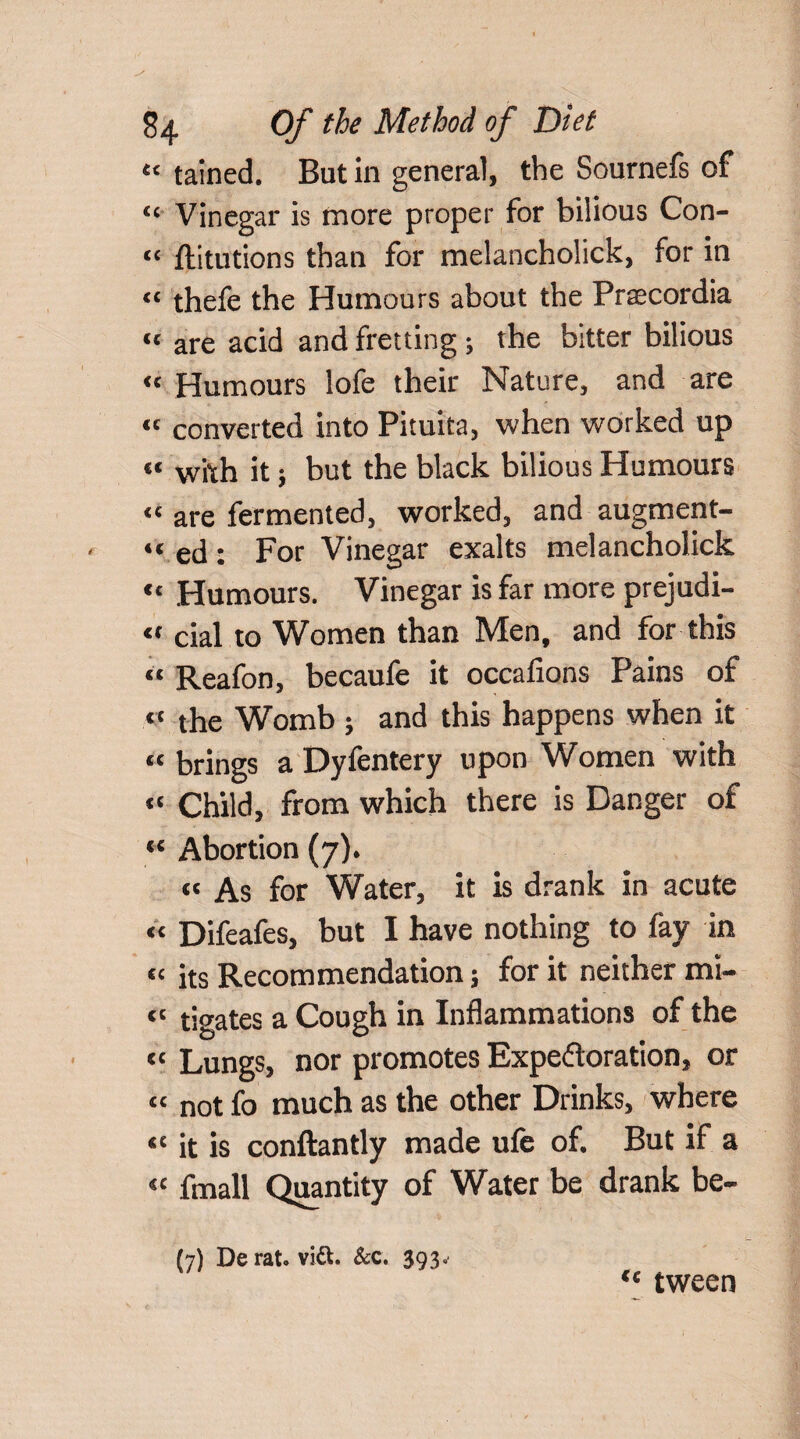 «■ tained. But in general, the Sournefs of “ Vinegar is more proper for bilious Con- “ flitutions than for melancholick, for in “ thefe the Humours about the Praecordia “ are acid and fretting ; the bitter bilious « Humours lofe their Nature, and are « converted into Pituita, when worked up “ with it; but the black bilious Humours “ are fermented, worked, and augment- “ ed : For Vinegar exalts melancholick “ Humours. Vinegar is far more prejudi- « cial to Women than Men, and for this “ Reafon, becaufe it occafions Pains of “ the Womb ; and this happens when it “ brings a Dyfentery upon Women with “ Child, from which there is Danger of <c Abortion (7). it As for Water, it is drank in acute a Difeafes, but I have nothing to fay in “ its Recommendation; for it neither mi- “ tigates a Cough in Inflammations of the it Lungs, nor promotes Expectoration, or “ not fo much as the other Drinks, where “ it is conftantly made ufe of. But if a “ fmall Quantity of Water be drank be- (7) De rat. vi&. &c. 393. “ tween