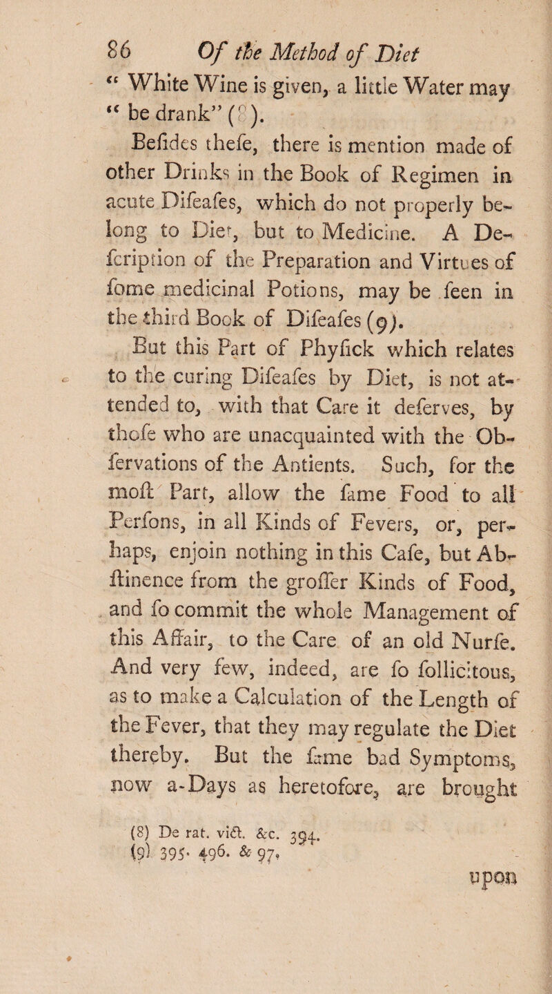 “ White Wine is given, a little Water may (C be drank” (' ). Befides thefe, there is mention made of other Drinks in the Book of Regimen in acute Difeafes, which do not properly be¬ long to Diet, but to Medicine. A De¬ fer ipji on of the Preparation and Virtues of fome medicinal Potions, may be feen in the third Book of Difeafes (9). But this Part of Phyfick which relates to the curing Difeafes by Diet, is not at¬ tended to, with that Care it deferves, by thofe who are unacquainted with the Ob- fervations of the Antients. Such, for the moil Part, allow the fame Food to all Perfons, in all Kinds of Fevers, or, per¬ haps, enjoin nothing in this Cafe, but Ab- ftinence from the groffer Kinds of Food, and fo commit the whole Management of this Affair, to the Care of an old Nurfe. And very few, indeed, are fo follicitous, as to make a Calculation of the Length of the Fever, that they may regulate the Diet thereby. But the fame bad Symptoms, now a* Days as heretofore, are brought (8) De rat. vid. &c. 354.. fe) 395-496. upon