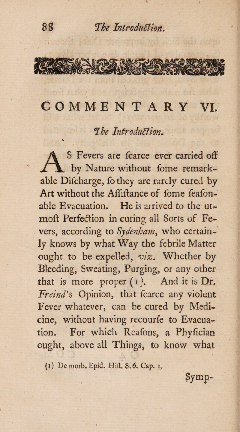 COMMENTARY VL The Introduction, S Fevers are fcarce ever carried off .2 JL by Nature without fome remark¬ able Difcharge, fo they are rarely cured by Art without the Affiftance of fome feafon- able Evacuation, He is arrived to the ut- mod Perfeflion in curing all Sorts of Fe¬ vers, according to Sydenham, who certain¬ ly knows by what Way the febrile Matter ought to be expelled, viz. Whether by Bleeding, Sweating, Purging, or any other that is more proper (i >. And it is Dr, Freind's Opinion, that fcarce any violent Fever whatever, can be cured by Medi¬ cine, without having recourfe to Evacua^ tion. For which Reafons, a Phyficiao ought, above all Things, to know what (?) Demorb,Epid. Hift. S.6, Cap. i. I i