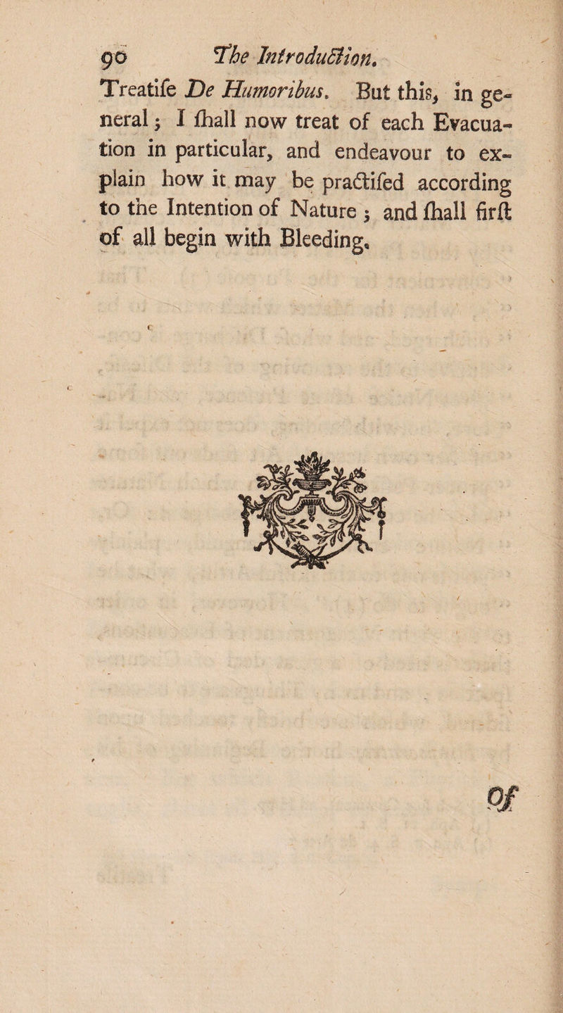 Treatife De Humoribus. Bat this* in ge¬ neral ; I fhall now treat of each Evacua¬ tion in particular, and endeavour to ex¬ plain how it may be pradtifed according to the Intention of Nature $ and lhali firft of all begin with Bleeding* f Of