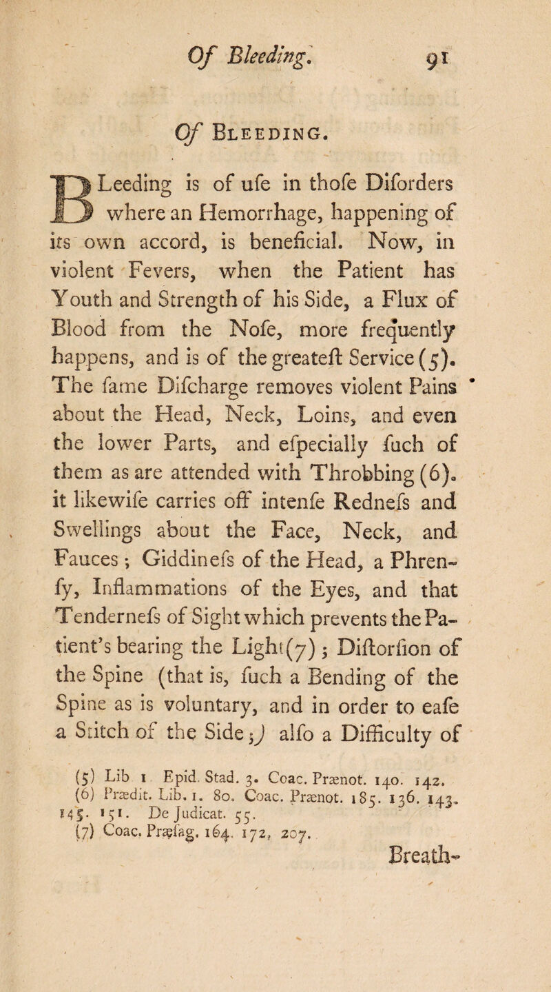 Of Bleeding. BLeeding is of ufe in thofe Diforders where an Hemorrhage, happening of its own accord, is beneficial. Now, in violent Fevers, when the Patient has Youth and Strength of his Side, a Flux of Blood from the Nofe, more frequently happens, and is of thegreateft Service (5). The fame Bifcharge removes violent Pains about the Head, Neck, Loins, and even the lower Parts, and efpecialiy fuch of them as are attended with Throbbing (6)» it likewife carries off intenfe Rednefs and Swellings about the Face, Neck, and Fauces; Giddinefs of the Head, a Phren- fy, Inflammations of the Eyes, and that Tendernefs of Sight which prevents the Pa¬ tient’s bearing the Light (7) • Oiftorfion of the Spine (that is, fuch a Bending of the Spine as is voluntary, and in order to eafe a Stitch of the Side$J alfo a Difficulty of (5) Lib 1 Epid. Stad. 3. Coac. Prasnot. 140. 142. (6) Preedit. Lib. 1. 80. Coac. Praenot. 185. 136. 143. MS- 151 • L>e judicat. 55. (7) Coac. Prsefag, 164. ijz} 207. Breath-