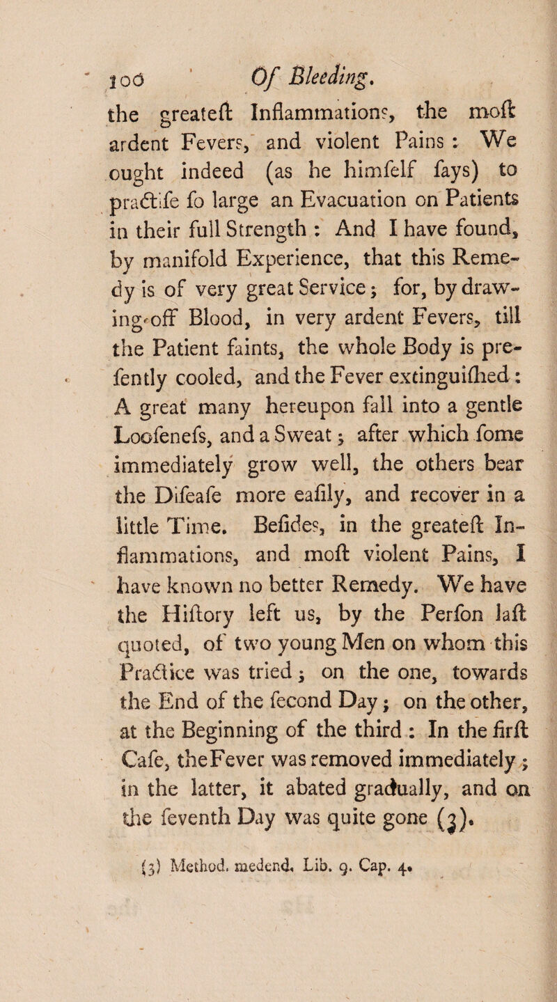 the greateft Inflammation?, the moft ardent Fever?, and violent Pains : We ought indeed (as he himfelf fays) to pradtlfe fo large an Evacuation on Patients in their full Strength : And I have found, by manifold Experience, that this Reme¬ dy is of very great Service; for, by draw¬ ing'off Blood, in very ardent Fevers, till the Patient faints, the whole Body is pre¬ fen tly cooled, and the Fever extinguiflied: A great many hereupon fall into a gentle Loofenefs, and a Sweat3 after which feme immediately grow well, the others bear the Difeafe more eafily, and recover in a little Time. Befide?, in the greateft In¬ flammations, and moft violent Pains, I have known no better Remedy. We have the Hiftory left us, by the Perfon laft quoted, of two young Men on whom this Practice was tried; on the one, towards the End of the fecond Day; on the other, at the Beginning of the third : In the firft Cafe, theFever was removed immediately ; in the latter, it abated gradually, and on die feventh Day was quite gone (j). (3} Method, medend. Lib. 9. Cap. 4*