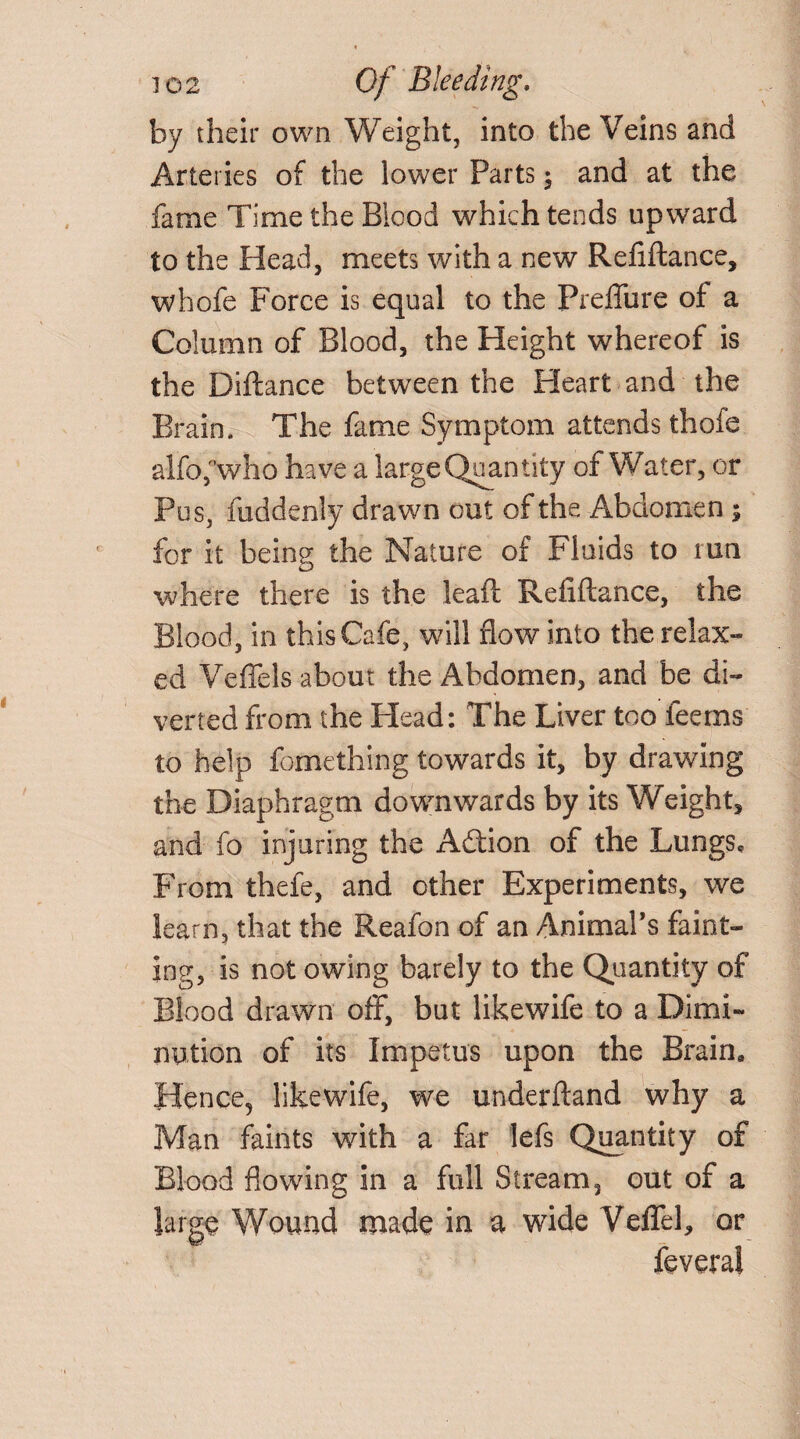 by their own Weight, into the Veins and Arteries of the lower Parts; and at the fame Time the Blood which tends upward to the Head, meets with a new Refiftance, whofe Force is equal to the Preffure of a Column of Blood, the Height whereof is the Diftance between the Heart and the Brain. The fame Symptom attends thofe alfofwho have a large Quantity of Water, or Pus, fuddenly drawn out of the Abdomen ; for it being the Nature of Fluids to tun where there is the leaft Refiftance, the Blood, in this Cafe, will flow into the relax-* ed Veffels about the Abdomen, and be di¬ verted from the Plead: The Liver too feems to help fomething towards it, by drawing the Diaphragm downwards by its Weight, and fo injuring the Adtion of the Lungs, From thefe, and other Experiments, we learn, that the Reafon of an Animal’s faint¬ ing, is not owing barely to the Quantity of Blood drawn off, but likewife to a Dimi¬ nution of its Impetus upon the Brain* Hence, likewife, we underftand why a Man faints with a far lefs Quantity of Blood flowing in a full Stream, out of a large Wound made in a wide VefTel, or feveral