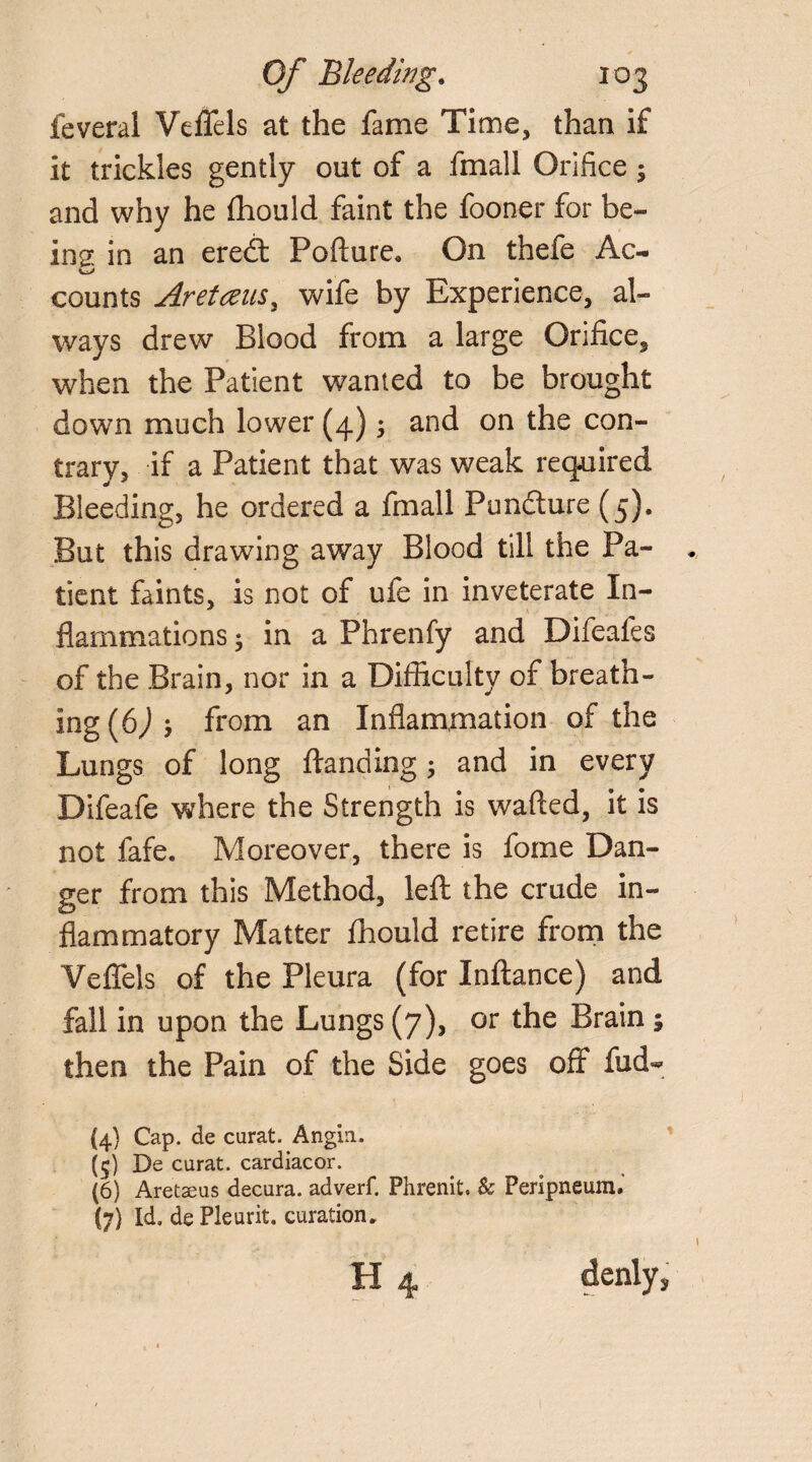 feveral Veflfels at the fame Time, than if it trickles gently out of a fmall Orifice 5 and why he fhould faint the fooner for be¬ ing in an eredf Pofture. On thefe Ac- counts Aretceusy wife by Experience, al¬ ways drew Blood from a large Orifice, when the Patient wanted to be brought down much lower (4) ; and on the con¬ trary, if a Patient that was weak required Bleeding, he ordered a fmall Pundture (5). But this drawing away Blood till the Pa¬ tient faints, is not of ufe in inveterate In¬ flammations ; in a Phrenfy and Difeafes of the Brain, nor in a Difficulty of breath¬ ing (bjj from an Inflammation of the Lungs of long ftanding; and in every Difeafe where the Strength is wafted, it is not fafe. Moreover, there is fome Dan¬ ger from this Method, left: the crude in¬ flammatory Matter fhould retire from the Veffels of the Pleura (for Inftance) and fall in upon the Lungs (7), or the Brain ; then the Pain of the Side goes off fud- {4) Cap. de curat. Angin. (5) De curat, cardiacor. (6) Aretaeus decura. adverf. Phrenit, & Peripneum,’ (7) Id, de Pleurit. curation. 11 denly,