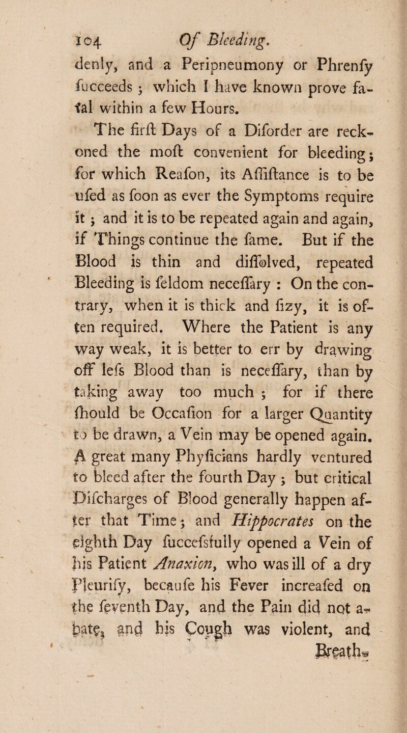 denly, and a Peripneumony or Phrenfy fucceeds 9 which I have known prove fa¬ tal within a few Hours. The fir ft Days of a Diforder are reck¬ oned the moft convenient for bleeding 9 for which Reafon, its Afiiftance is to be ufed as foon as ever the Symptoms require it 9 and it is to be repeated again and again, if Things continue the fame. But if the Blood is thin and diflcolved, repeated Bleeding is feldom neceffary : On the con¬ trary, when it is thick and fizy, it is of¬ ten required. Where the Patient is any way weak, it is better to. err by drawing off lefs Blood than is neceffary, than by taking away too much 9 for if there, fhould be Occafion for a larger Quantity to be drawn, a Vein may be opened again. fk great many Phyficians hardly ventured to bleed after the fourth Day 9 but critical Difcharges of Blood generally happen af¬ ter that Time 9 and Hippocrates on the eighth Day fuccefsfuily opened a Vein of Ids Patient Anaxion, who was ill of a dry Pkurify, becaufe his Fever increafed on the ftventh Day, and the Pain did not a- Ipat^ and his Cough was violent, and