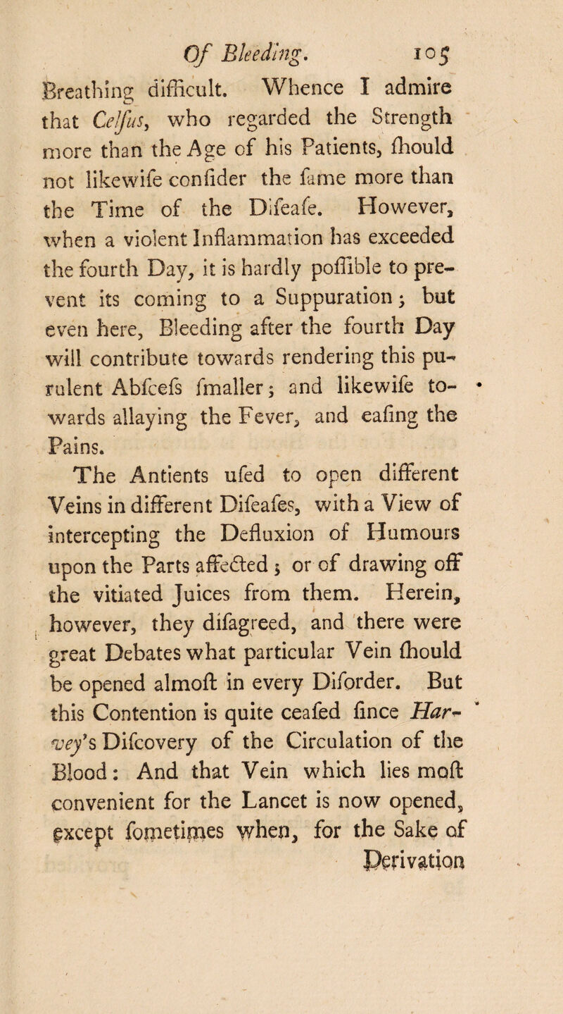 Breathing difficult. Whence I admire that CelfuSy who regarded the Strength more than the Age of his Patients, fhould not likewife confider the fame more than the Time of the Difeafe. However, when a violent Inflammation has exceeded the fourth Day, it is hardly poffible to pre¬ vent its coming to a Suppuration; but even here, Bleeding after the fourth Day will contribute towards rendering this pu¬ rulent Abfcefs fmaller; and likewife to¬ wards allaying the Fever, and eafing the Pains. The Antients ufed to open different Veins in different Difeafes, with a View of intercepting the Defluxion of Humours upon the Parts affe&ed $ or of drawing off the vitiated Juices from them. Herein, however, they difagreed, and there were great Debates what particular Vein ffiould be opened almoft in every Diforder. But this Contention is quite cealed fince Har~ *vef s Difcovery of the Circulation of the Blood: And that Vein which lies mod: convenient for the Lancet is now opened, except fometimes when, for the Sake of