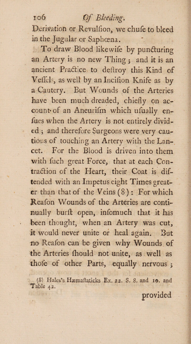 Derivation or Revulfion, we chufe to bleed in the jugular or Saphcena. To draw Blood likewife by puncturing an Artery is no new Thing 3 and it is an ancient Practice^ to deftroy this Kind of VeiTels, as well by anlnciflon Knife as by a Cautery. But Wounds of the Arteries have been much dreaded, chiefly on ac¬ count of an Aneurifm which ufually en- fueswhen the Artery is not entirely divid¬ ed ; and therefore Surgeons were very cau¬ tious of touching an Artery with the Lan¬ cet. For the Blood is driven into them with fuch great Force, that at each Con¬ traction of the Heart, their Coat is dif- tended with an Impetus eight Times great¬ er than that of the Veins (8): For which Reafon Wounds of the Arteries are conti¬ nually burfl: open, infomuch that it has been thought, when an Artery was cut, it would never unite of heal again. But no Reafon can be given why Wounds of the Arteries fhould not unite, as well as thofe of other Parts, equally nervous ; (8) Hales’s Hasjnaftaticks Ex. 22. S. 8. and i©. and Table 42. provided