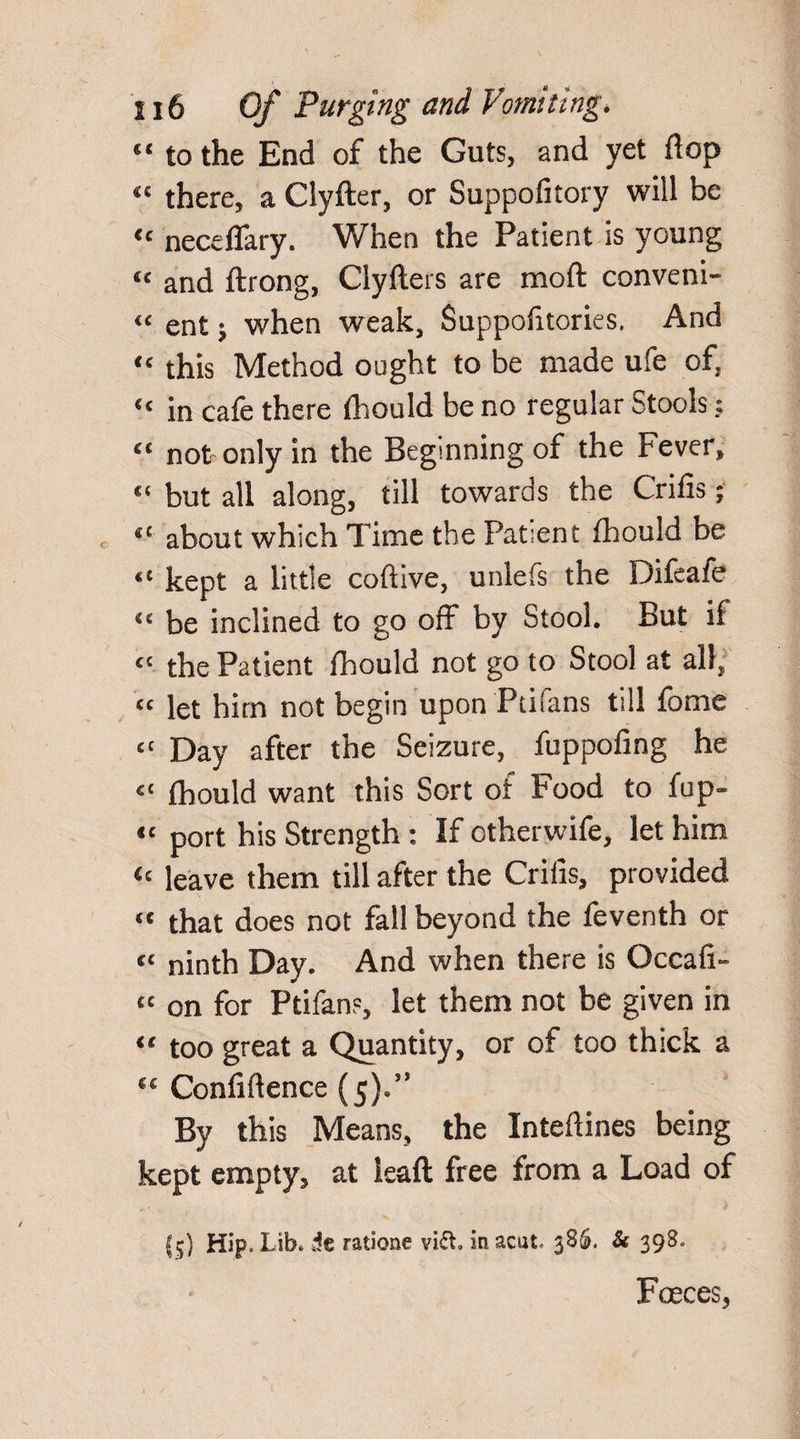 “ to the End of the Guts, and yet flop “ there, a Clyfter, or Suppofitory will be “ neceflary. When the Patient is young “ and ftrong, Clyfters are mod conveni- “ ent; when weak, Suppofitories. And “ this Method ought to be made ufe of, “ in cafe there fhould be no regular Stools: “ not only in the Beginning of the Fever, “ but all along, till towards the Crilis; “ about which Time the Patient fhould be “ kept a little coftive, unlefs the Difeafe “ be inclined to go off by Stool. But if “ the Patient fhould not go to Stool at all, “ let him not begin upon Ptifans till fome “ Day after the Seizure, fuppofing he “ fhould want this Sort of Food to fop¬ s' port his Strength : If otherwife, let him “ leave them till after the Crilis, provided “ that does not fall beyond the feventh or « ninth Day. And when there is Occafi- “ on for Ptifans, let them not be given in “ too great a Quantity, or of too thick a “ Confidence (5).” By this Means, the Inteftines being kept empty, at leaft free from a Load of jsj) Hip. Lib* it ratione vi&. macut- 386. Sc 398* Faeces,