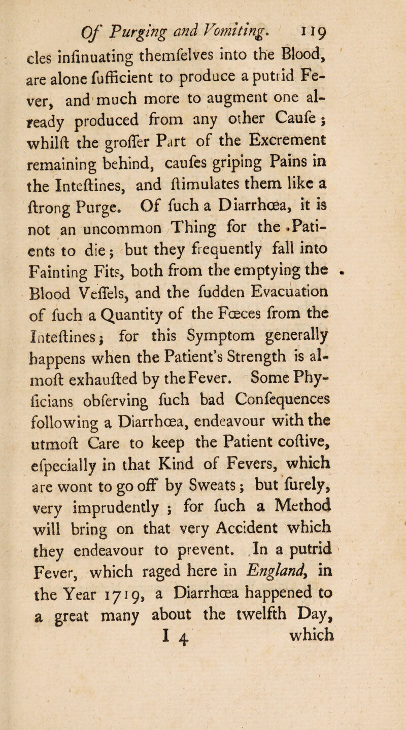 cles infinuating themfelvcs into the Blood, are alone fufficient to produce a putrid Fe¬ ver, and much more to augment one al¬ ready produced from any other Caufe; whilft the groffer Part of the Excrement remaining behind, caufes griping Pains in the Inteftines, and ftimulates them like a ftrong Purge. Of fuch a Diarrhoea, it is not an uncommon Thing for the .Pati¬ ents to die; but they frequently fall into Fainting Fit?, both from the emptying the Blood Veffels, and the fudden Evacuation of fuch a Quantity of the Faeces from the Inteftines; for this Symptom generally happens when the Patient’s Strength is al- moft exhaufted by the Fever. Some Phy- ficians obferving fuch bad Confequences following a Diarrhoea, endeavour with the utmoft Care to keep the Patient coftive, efpecially in that Kind of Fevers, which are wont to go off by Sweats; but furely, very imprudently ; for fuch a Method will bring on that very Accident which they endeavour to prevent. In a putrid Fever, which raged here in England\ in the Year 1719, a Diarrhoea happened to a great many about the twelfth Day, I 4 which