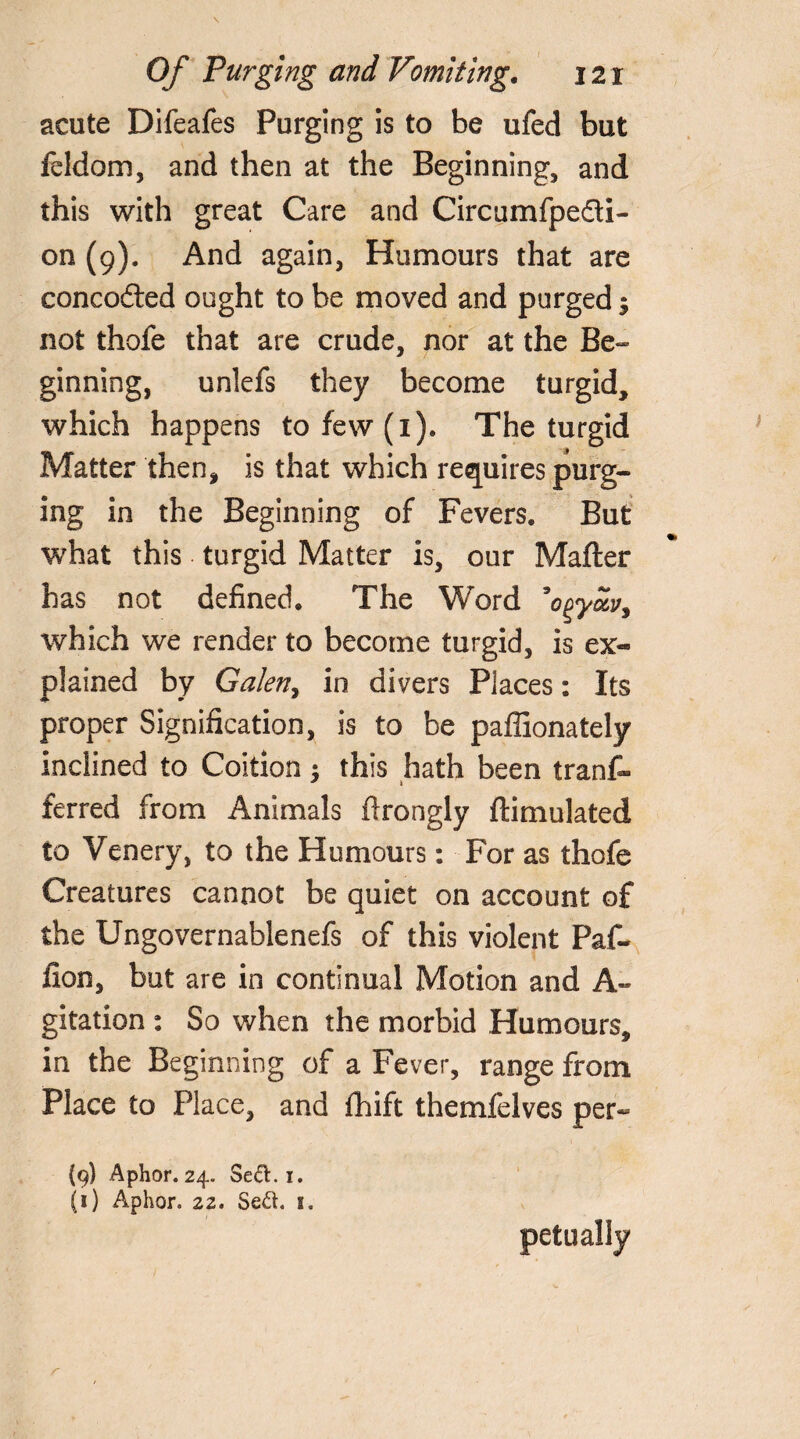 acute Difeafes Purging is to be ufed but feldom, and then at the Beginning, and this with great Care and Circumfpe&i- on (9). And again, Humours that are concofted ought to be moved and purged $ not thofe that are crude, nor at the Be¬ ginning, unlefs they become turgid, which happens to few (1). The turgid Matter then, is that which requires purg¬ ing in the Beginning of Fevers. But what this turgid Matter is, our Mafter has not defined. The Word ’o^yoLvy which we render to become turgid, is ex¬ plained by Galen, in divers Places: Its proper Signification, is to be pafiionately inclined to Coition : this hath been tranf- ferred from Animals ftrongly ftimulated to Venery, to the Humours: For as thofe Creatures cannot be quiet on account of the Ungovernablenefs of this violent Paf- fion, but are in continual Motion and A~ gitation : So when the morbid Humours, in the Beginning of a Fever, range from Place to Place, and fhift themfelves per« {9) Aphor. 24. Se&.i. (1) Aphor. 22. Se&. 1. r