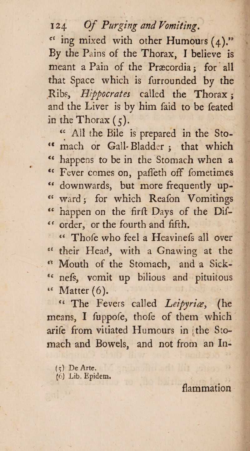 cc ing mixed with other Humours (4).” By the Pains of the Thorax, I believe is meant a Pain of the Praecordia; for all that Space which is fur rounded by the Ribs, Hippocrates called the Thorax; and the Liver is by him faid to be feated in the Thorax (5). cc All the Bile is prepared in the Sto« <c mach or Gall- Bladder ; that which <c happens to be in the Stomach when a <c Fever comes on, pafleth off fometimes C£ downwards, but more frequently up- C£ ward; for which Reafon Vomitings tc happen on the firft Days of the Dif- cf order, or the fourth and fifth. Thofe who feel a Heavinefs all over their Head, with a Gnawing at the Mouth of the Stomach, and a Sick- *c nefs, vomit up bilious and pituitous Matter (6). €£ The Fevers called Leipyricey (he means, I fuppofe, thofe of them which arife from vitiated Humours in 'the Sto¬ mach and Bowels, and not from an In¬ fs;) De Arte. (6) Lib. Epidem. flammation