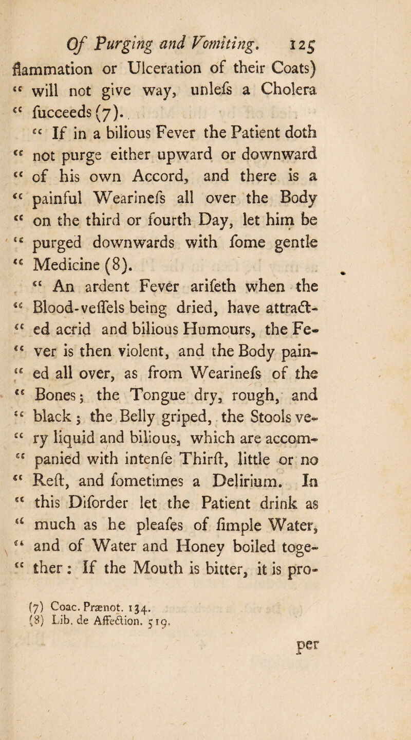 flammation or Ulceration of their Coats) <c will not give way, unlefs a Cholera €C fucceeds (7)., £c If in a bilious Fever the Patient doth cc not purge either upward or downward cc of his own Accord, and there is a i€ painful Wearinefs all over the Body cc on the third or fourth Day, let him be 4* purged downwards with fame gentle u Medicine (8). sc An ardent Fever arifeth when the u Blood-veflels being dried, have attradl- €€ ed acrid and bilious Humours, the Fe- €€ ver is then violent, and the Body pain- f£ ed all over, as from Wearinefs of the €€ Bones; the Tongue dry, rough, and c< black; the Belly griped, the Stools ve« ec ry liquid and bilious, which are accom- panied with intenfe Thirfl, little or no €‘ Reft, and fometimes a Delirium. In cc this Diforder let the Patient drink as a much as he pleafes of Ample Water, €i and of Water and Honey boiled toge- €C ther: If the Mouth is bitter, it is pro- (7) Coac. Praenot. 134. (8) Lib. de Affection. 519, per