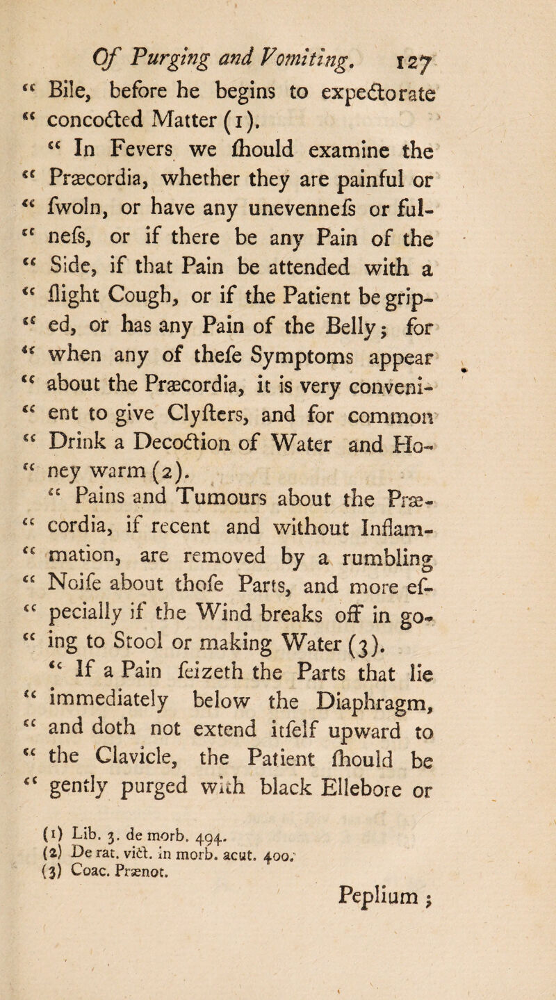 ‘c Bile, before he begins to expedorate si concoded Matter (1). £C In Fevers we fhould examine the sc Prascordia, whether they are painful or fwoln, or have any unevennefs or ful- cc nefs, or if there be any Pain of the €€ Side, if that Pain be attended with a <c flight Cough, or if the Patient be grip— ed, or has any Pain of the Belly; for when any of thefe Symptoms appear <c about the Praecordia, it is very conveni- ent to give Clyfters, and for common C£ Drink a Decodion of Water and Ho- “ ney warm (2). “ Pains and Tumours about the Prse- ££ cordia, if recent and without Inflam- £e mation, are removed by a rumbling “ Noife about thofe Parts, and more ef- <c pecially if the Wind breaks off in go- <c ing to Stool or making Water (3). “ If a Pain feizeth the Parts that lie immediately below the Diaphragm, ct and doth not extend itfelf upward to <£ the Clavicle, the Patient fhould be €C gently purged with black Ellebore or (1) Lib. 3. de morb. 494.. (2) De rat. vid. in morb. acut. 400; (3) Coac. Pnenot. Peplium 3