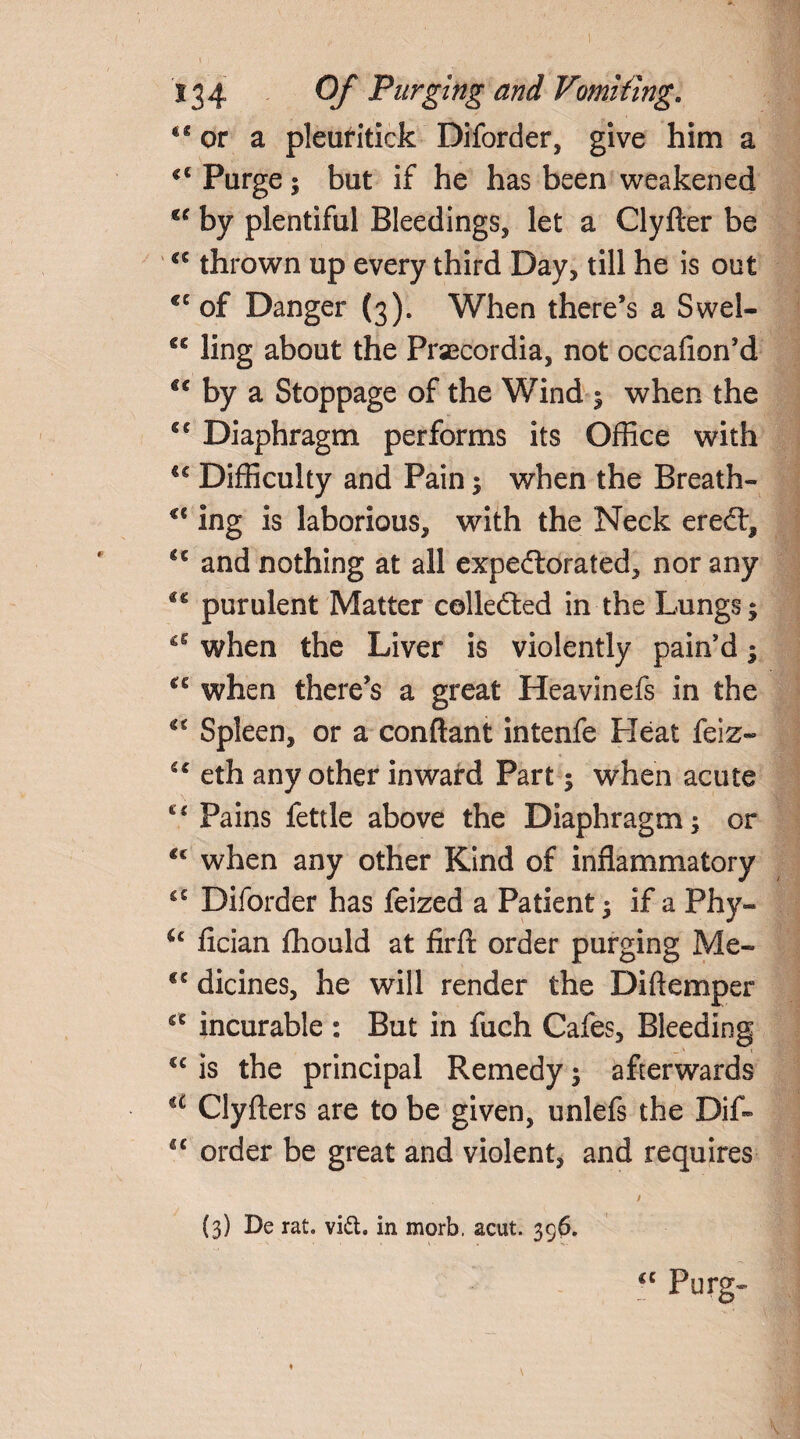 I 134 Of Purging and Vomiting. <s or a pleufitick Diforder, give him a Purge; but if he has been weakened €C by plentiful Bleedings, let a Clyfter be a thrown up every third Day, till he is out cc of Danger (3). When there’s a Swel- gg ling about the Praecordia, not occafion’d €€ by a Stoppage of the Wind ; when the cc Diaphragm performs its Office with €£ Difficulty and Pain; when the Breath- u ing is laborious, with the Neck ereCt, gc and nothing at all expectorated, nor any purulent Matter collected in the Lungs; when the Liver is violently pain'd; when there’s a great Heavinefs in the €i Spleen, or a conftant intenfe Heat feiz- u eth any other inward Part; when acute c< Pains fettle above the Diaphragm; or <c when any other Kind of inflammatory Diforder has feized a Patient; if a Phy- u fician fhould at firfl: order purging Me- te dicines, he will render the Diftemper €C incurable : But in fuch Cafes, Bleeding cc is the principal Remedy; afterwards iC Clyfters are to be given, unlefs the Dif- “ order be great and violent, and requires / (3) De rat. vitt. in morb, acut. 396. “ Furg- 1