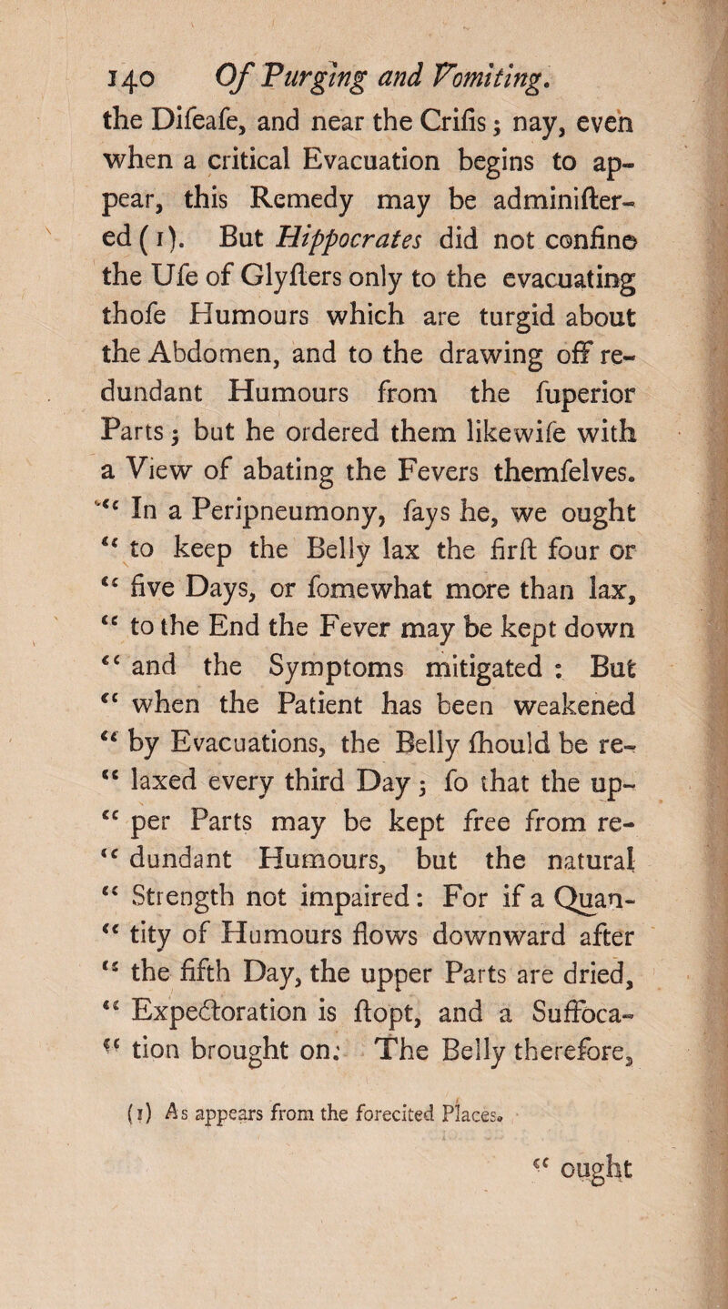 the Difeafe, and near the Crifis; nay, even when a critical Evacuation begins to ap¬ pear, this Remedy may be adminifter- ed(i). But Hippocrates did not confine the Ufe of Glyflers only to the evacuating thofe Humours which are turgid about the Abdomen, and to the drawing off re¬ dundant Humours from the fuperior Parts 3 but he ordered them likewife with a View of abating the Fevers themfelves. In a Peripneumony, fays he, we ought u to keep the Belly lax the firft four or u five Days, or fomewhat more than lax, u to the End the Fever may be kept down <c and the Symptoms mitigated : But €C when the Patient has been weakened u by Evacuations, the Belly fhould be re- <c laxed every third Day 5 fo that the up- *c per Parts may be kept free from re- <c dundant Humours, but the natural <£ Strength not impaired: For if a Quan- “ tity of Humours flows downward after cs the fifth Day, the upper Parts are dried, “ Expectoration is ftopt, and a Suffoca- tion brought on; The Belly therefore, (1) As appears from the forecited Places* ought