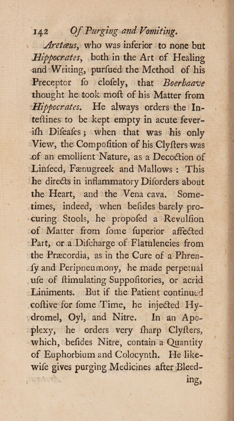 Aretreus, who was inferior to none but Hippocrates y both in the Art of Healing and Writing, purfued the Method of his Preceptor fo clofely, that Boerhaave thought he took moft of his Matter from Hippocrates. He always orders the In- teftines to be kept empty in acute fever- ifh Difeafes; when that was his only View, the Compofition of his Clyfters was ,of an emollient Nature, as a Decodtion of Linfeed, Fenugreek and Mallows : This he diredts in inflammatory Diforders about the Heart, and the Vena cava. Some¬ times, indeed, when befldes barely pro¬ curing Stools, he- propofed a Revulfion of Matter from fome fuperior affedted Part, or a Difcharge of Flatulencies from the Prascordia, as in the Cure of a Phren- fy and Peripneumony, he made perpetual ufe of ftimulating Suppofitories, or acrid Liniments. But if the Patient continued coftive for fome Time, he injedted Hy~ dromel, Oyl, and Nitre. In an Apo¬ plexy, he orders very fharp Clyflers, which, befldes Nitre, contain a Quantity of Euphorbium and Colocynth. He like- wife gives purging Medicines after Bleed¬ ing*