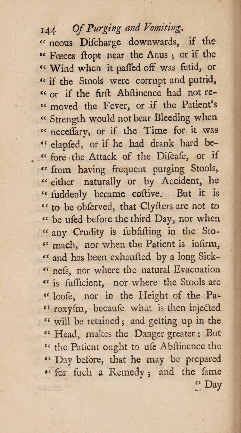 cc neous Difcharge downwards, if the “ Faeces ftopt near the Anus ; or if the cc Wind when it paffed off was fetid, or €< if the Stools were corrupt and putrid, or if the firft Abftinence had not re- « moved the Fever, or if the Patient’s <c Strength would not bear Bleeding when <e neceffary, or if the Time for it was cc elapfed, or if he had drank hard be- *c fore 'the Attack of the Difeaie, or if <c from having frequent purging Stools, <c either naturally or by Accident, he <c fuddenly became coftive. But it is cc to be obferved, that Clyfters are not to £C be ufed before the third Day, nor when 6C any Crudity is fubfifting in the Sto- 4C mach5 nor when the Patient is infirm, <c and has been exhaufted by a long Sick- “ nefs, nor where the natural Evacuation *c is fufficient, nor where the Stools are <c loofe, nor in the Height of the Pa- <c roxyfm, becaufe what is then injedted “ will be retained ; and getting up in the €C Head, makes the Danger greater: But €c the Patient ought to ufe Abftinence the 4c Day before, that he may be prepared *c for fuch a Remedy j and the fame 6C Day u Jr 0