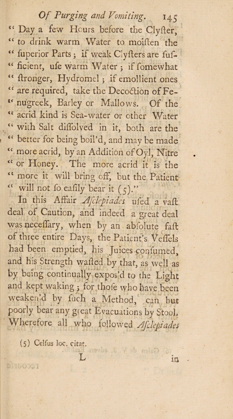 S£ Day a few Hours before the Clyfter, <c to drink warm Water to moiflen the “ fuperior Parts; if weak Clyfters are fuf- cc ficient, ufe warm Water ; if fomewhat <£ ftronger, Hydromel 5 if emollient ones cc are required, take the Deco&ion of Fe- s‘ nugreek, Barky or Mallows. Of the <c acrid kind is Sea-water or other Water ct with Salt diffolved in it, both are the <£ better for being boil’d, and may be made <c more acrid, by an Addition of Oyl, Nitre <c or Honey. The more acrid it is the <c more it will bring off, but the Patient <l will not fo eafily bear it (5).” In this Affair Afclepiades ufed a vafl deal of Caution, and indeed a great deal was neceffary, when by an abfolute faft of three entire Days, the Patient’s Veffels had been emptied, his Juices confirmed, and his Strength wafted by that, as well as by being continually expos’d to the Light and kept waking * for thole who have been weaken d by fuch a Method, can but poorly bear any great Evacuations by Stool Wherefore all who followed Afclepiades (5) Cdfus loca citat. L m