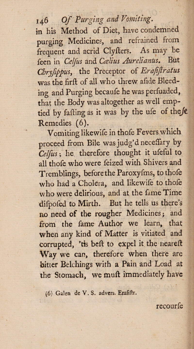 in his Method of Diet, have condemned purging Medicines, and refrained from frequent and acrid Clyfters. As may be feen in Celfus and Cali us Aurelianus* But Chryfppus, the Preceptor of Erafijlratus was the firft of ail who threw afide Bleed¬ ing and Purging becaufe he was perfuaded, that the Body was altogether as well emp¬ tied by falling as it was by the ufe of the/£ Remedies (6). Vomiting like wife in thofe Fevers which proceed from Bile was judg’d neceflary by Celfus; he therefore thought it ufeful to all thofe who were feized with Shivers and Tremblings, before the Paroxyfms, to thofe who had a Cholera, and likewife to thofe who were delirious, and at the fame Time difpofed to Mirth. But he tells us there’s no need of the rougher Medicines; and from the fame Author we learn, that when any kind of Matter is vitiated and corrupted, *tis belt to expel it the neareft Way we can, therefore when there are bitter Belchings with a Pain and Load at the Stomach, we muft immediately have • ■ . ? (6) Galen dc V. S. advers. Erafiftr. recourfe