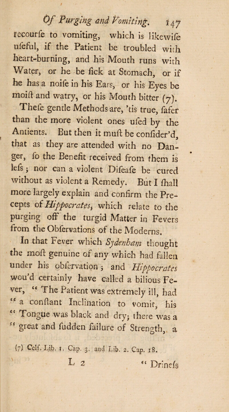 recourfe to vomiting, which is likewiie ufeful, if the Patient be troubled with heart-burning, and his Mouth runs with Water, or he be fick at Stomach, or if he has a noife in his Ears, or his Eyes be moift and watry, or his Mouth bitter (7). Thele gentle Methods are, ’tis true, fafer than the more violent ones ufed by the Antients. But then it muff be confider’d, that as they are attended with no Dan¬ ger, fo the Benefit received from them is lefs; nor can a violent Difeafe be cured without as violent a Remedy. But I fhall more largely explain and confirm the Pre¬ cepts of Hippocrates, which relate to the purging off the turgid Matter in Fevers from the Obfervations of the Moderns. In that Fever which Sydenham thought the moil genuine of any which had fallen uncu-r his obiervation \ and Hippocrates wou’d certainly have called a bilious Fe¬ ver, ts The Patient was extremely ill, had “ a conflant Inclination to vomit, his “ Tongue was black and dry; there was a “ great and fudden failure of Strength, a (7) Cclf. Lib. i. Cap. 3, and Lib. 2. Cap. 18. ^ 2 Drlnefe