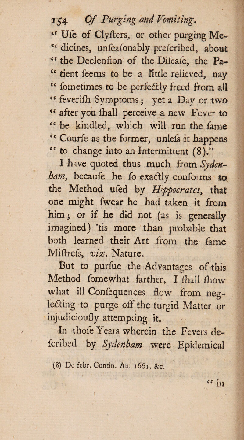 ct Ufe of Clyfters, or other purging Me- C£ dicines, unfeafonably prescribed, about “ the Declenfion of the Difeafe, the Pa- <c tient feems to be a little relieved, nay cc fometimes to be perfectly freed from all <c feverifh Symptoms ; yet a Day or two u after you fhall perceive a new Fever to “ be kindled, which will run the fame c* Courfe as the former, unlefs it happens <c to change into an Intermittent (8).” I have quoted thus much from Syden¬ ham, becaufe he fo exactly conforms to the Method ufed by Hippocrates, that one might fwear he had taken it from him ^ or if he did not (as is generally imagined) ’tis more than probable that both learned their Art from the fame Miftrefs, viz. Nature* But to purfue the Advantages of this Method fomewhat farther, I fhall fhow what ill Confequences flow from neg¬ lecting to purge off the turgid Matter or injudicioufly attempting it. In thofe Years wherein the Fevers de- fcribed by Sydenham were Epidemical “ in (8) De febr. Contin. An. 1661. &c.