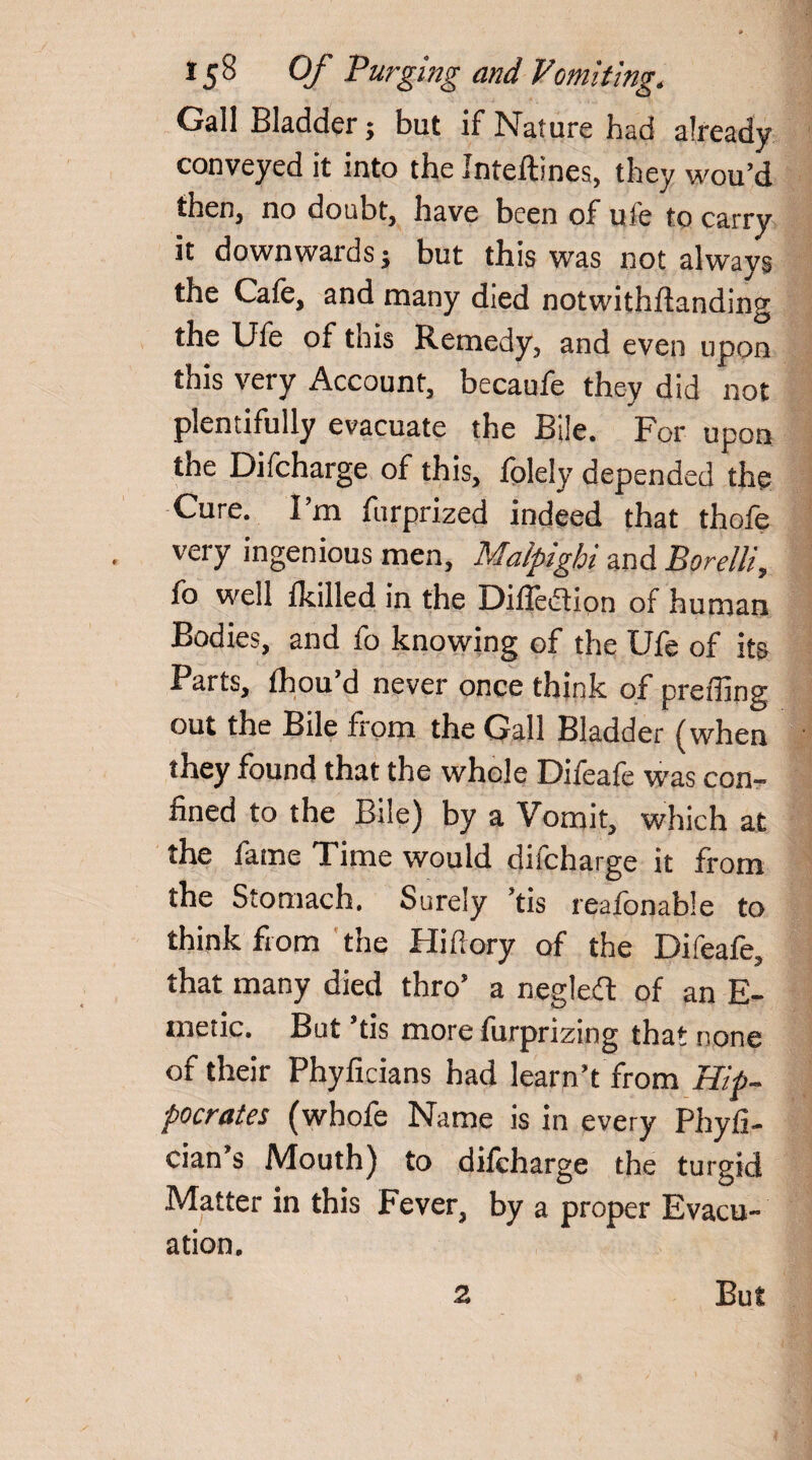 Gall Bladder; but if Nature had already conveyed it into the Jnteftines, they wou’d then, no doubt, have been of uie to carry it downwards; but this was not always the Cafe, and many died notwithftanding the Ufe of tnis Remedy, and even upon this very Account, becaufe they did not plentifully evacuate the Bile. For upon the Difcharge of this, folely depended the Cure. I’m furprized indeed that thofe very ingenious men, Malpighi and Borelli, fo well Ikilled in the Diffedion of human Bodies, and fo knowing of the Ufe of its , fhou ’d never once think of preffing out the Bile from the Gall Bladder (when they found that the whole Difeafe was con¬ fined to the Bile) by a Vomit, which at the fame Time would difcharge it from the Stomach. Surely ’tis reafonable to think from the Hifiory of the Difeafe, that many died thro’ a negledt of an E- metic. But ’tis more furprizing that none of their Phyficians had learn’t from Hip¬ pocrates (whofe Name is in every Phyfi- cian s Mouth) to difcharge the turgid Matter in this Fever, by a proper Evacu¬ ation. 2 But