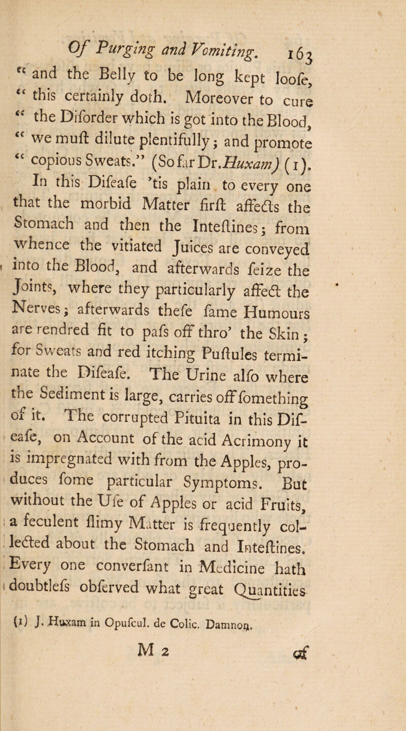 <ind the Belly to he long kept loofe, “ this certainly doth. Moreover to cure “ the Diforder which is got into the Blood, £C we muft dilute plentifully; and promote “ copious Sweats.” (So far Dr.Huxam) (1). In this Difeafe ’tis plain to every one that the morbid Matter firft affeCts the Stomach and then the Inteflines; from whence the vitiated Juices are conveyed 1 into the Blood, and afterwards feize the Joint?, where they particularly affedt the Net ves; afterwards thefe fame Humours are rendred fit to pafs off thro’ the Skin ; for Sweats and red itching Puftules termi¬ nate the Difeafe. The Urine alfo where tne Sediment is large, carries offfomething of it. The corrupted Pituita in this Dif¬ eafe, on Account of the acid Acrimony it is impregnated with from the Apples, pro¬ duces fome particular Symptoms. But without the Ufe of Apples or acid Fruits, a feculent flimy Matter is frequently col¬ lected about the Stomach and Inteflines, Every one converfant in Medicine hath doubtlefs obferved what great Quantities (0 ]• Kttxana in Opuicul. de Colic. Damnoii. M2 of t