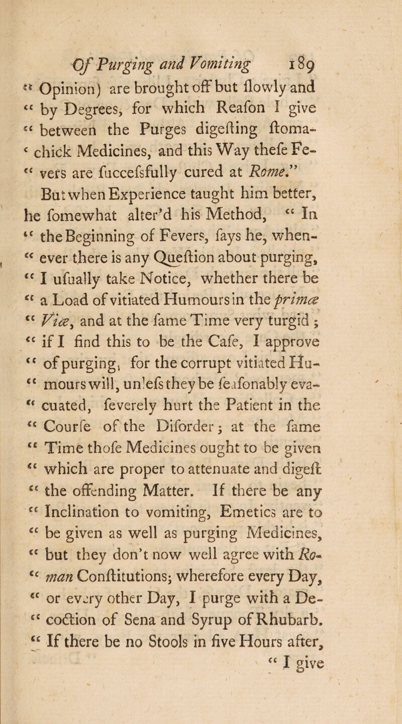 «* Opinion) are brought off but flowlyand by Degrees, for which Reafon I give sc between the Purges digefiing ftoma- c chick Medicines, and this Way thefe Fe- €< vers are fuccefsfully cured at Rome*” But when Experience taught him better, he fomewhat alter’d his Method, <£ In tc the Beginning of Fevers, fays he, when- €< ever there is any Queftion about purging, <c I ufually take Notice, whether there be a Load of vitiated Humours in thq primes cc Vice, and at the fame Time very turgid ; <c if I find this to be the Cafe, I approve €J of purging* for the corrupt vitiated Hu- fC mours will, unlefsthey be feafonably eva- u cuated, feverely hurt the Patient in the Courfe of the Diforder 5 at the fame <£ Time thofe Medicines ought to be given 44 which are proper to attenuate and digeft the offending Matter. If there be any cc Inclination to vomiting. Emetics are to be given as well as purging Medicines, C£ but they don’t now well agree with Ro* cc man Conftitutions; wherefore every Day, €C or every other Day, I purge with a De- cc codtion of Sena and Syrup of Rhubarb, u If there be no Stools in five Hours after, • •• ' ££ I give