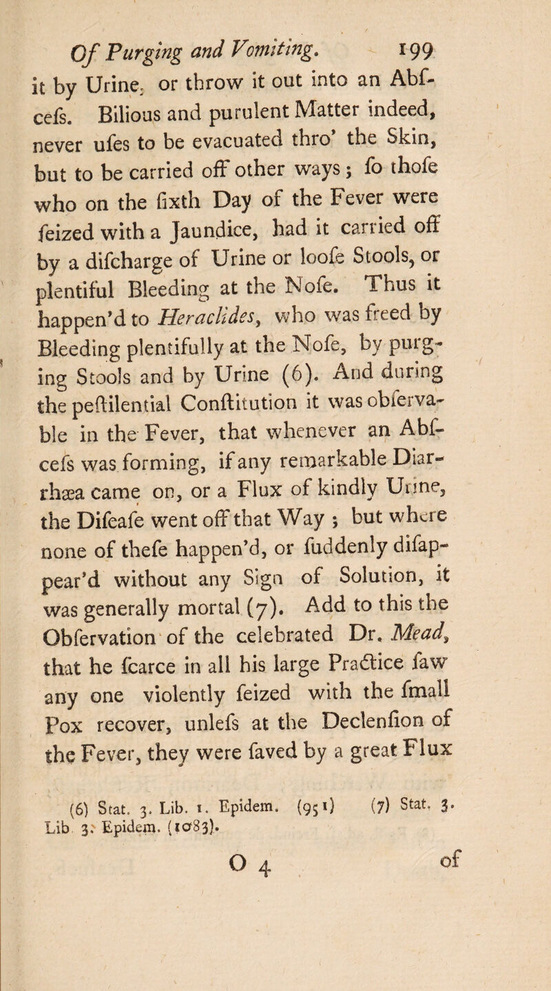 it by Urine, or throw it out into an Abf- cefs. Bilious and purulent Matter indeed, never ufes to be evacuated thro the Skin, but to be carried off other ways; fo thofe who on the fixth Day of the Fever were feized with a Jaundice, had it carried oft by a difcharge of Urine or loofe Stools, or plentiful Bleeding at the Nofe, Thus it happen’d to Heraclides, who was freed by Bleeding plentifully at the Nofe, by purg¬ ing Stools and by Urine (6). And during the peftilential Conftitution it was obierva- ble in the Fever, that whenever an Abf- cefs was forming, if any remarkable Diar- rhsea came on, or a Flux of kindly Urine, the Difeafe went off that Way ; but where none of thefe happen’d, or fuddenly difap- pear’d without any Sign of Solution, it was generally mortal (7). Add to this the Obfervation of the celebrated Dr, Mead\ that he fcarce in all his large Practice law any one violently feized with the fmall Pox recover, unlefs at the Declenfion of the Fever, they were faved by a great Flux (6) Stat. 3. Lib. i. Epidem. (951) (7) Stat, 3. Lib 3.' Epidem. (1083). O 4 of