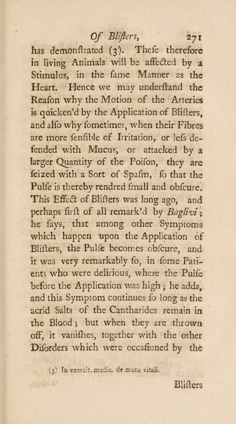 has demonfirated (3). Thefe therefore in living Animals will be affedted by a Stimulus, in the fame Manner as the Heart. Hence we may underftand the Reafon why the Motion of the Arteries is quicken’d by the Application of Blifiers, and alfo why fometimes, when their Fibres are more fenfible of Irritation, or lefs de¬ fended with Mucus, or attacked by a larger Quantity of the Poifon, they are feized with a Sort of Spafm, fo that the Pulfe is thereby rendred fmall and obfcure. This Effedt of Blifiers was long ago, and perhaps firft of all remark’d by Baglivi % he fays, that among other Symptoms which happen upon the Application of Blifiers, the Pulfe becomes obfcure, and it was very remarkably fo, in feme Pati¬ ents who were delirious, where the Pulfe before the Application was high » he adds, and this Symptom continues fo long as the acrid Salts of the Cantharides remain in the Blood; but when they are thrown off, it vanifhes, together with the other Diforders which were occafioned by the {3) In exercit, medic;, de motu vital!. Blifiers