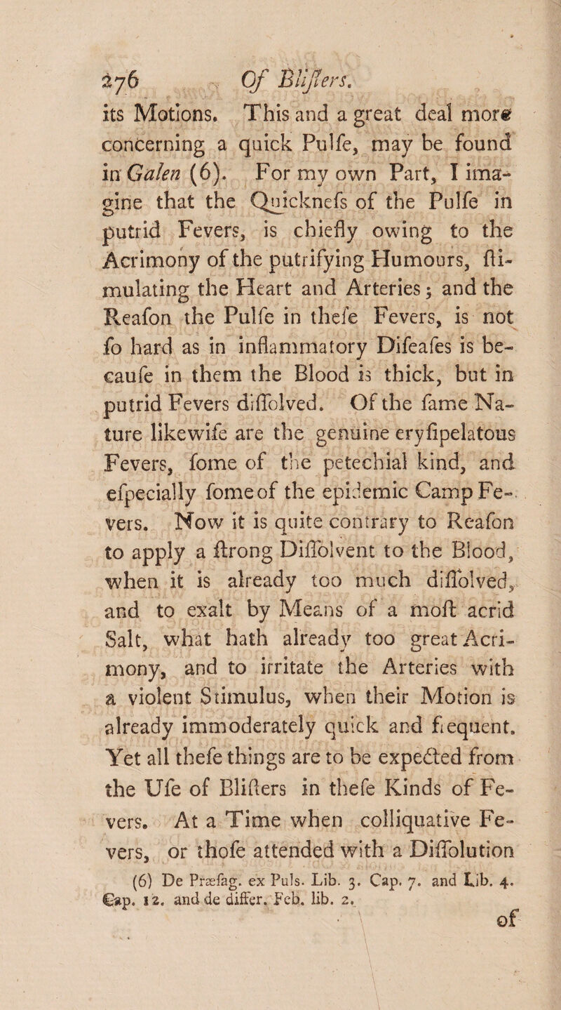 its Motions. This and a great deal more concerning a quick Pulfe, may be found in Galen (6). For my own Part, I ima- gine that the Qujcknefs of the Fulfe in putrid Fevers, is chiefly owing to the Acrimony of the putrifying Humours, fli- mulating the Heart and Arteries$ and the Reafon the Pulfe in thefe Fevers, is not fo hard as in inflammatory Difeafes is be- caufe in them the Blood is thick, but in putrid Fevers difTolved. Of the fame Na¬ ture likewife are the genuine eryfipelatous Fevers, fome of the petechial kind, and efpecially feme of the epidemic Camp Fe¬ vers. Now it is quite contrary to Reafon to apply a ftrong Diffoivent to the Blood, when it is already too much difTolved, and to exalt by Means of a moil acrid Salt, what hath already too great Acri¬ mony, and to irritate the Arteries with a violent Stimulus, when their Motion is already immoderately quick and fiequent. Yet all thefe things are to be expected from the Ufe of Blifters in thefe Kinds of Fe¬ vers. At a Time when colliquative Fe¬ vers, or thofe attended with a Difiblution (6) De Prsefag. ex Puls. Lib. 3. Cap. 7. and Lib. 4. Cap. 12. anclde differ, feb. lib. 2. ■ A of