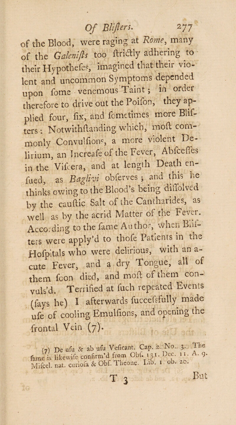 of the Blood, were raging at Rome, many of the Galenifts too ftriftly adhering to their Hypothefes, imagined that their vio¬ lent and uncommon Symptoms depended upon feme ■ venemous Taint; in order therefore to drive out the Poifon, they ap¬ plied four, fix, and feme times more Blif- ters Notwithftanding which, moft com¬ monly Convulfions, a more violent De¬ lirium, an Increafe of the Fever, Abfceffes in the Vifcera, and at length Death en- fued, as Baglivi obferves ; and this he thinks owing to the Blood’s being diffolved by the cauftic Salt of the Cantharides, as well as by the acrid Matter of the Fever. According to the fame Author, when Bal¬ ters were apply’d to thofe Patients in the Hofpitals who were delirious, with an a- cute1 Fever, and a dry Tongue, all of them foon died, and moil of them con¬ vuls’d. Terrified at fuch repeated Events (fays he) I afterwards luccelsfully made ufe of cooling Emulfions, and opening the frontal Vein (7). (7) De ufu & ab ulu Veficant. Cap. z. No. 3. The fame is likewife confirm’d from Obi. 131. i)cc. 11. • 9- Mifcel. nat. curiofa & Obf. Theone. Eb. 1. ob. zo. T o But