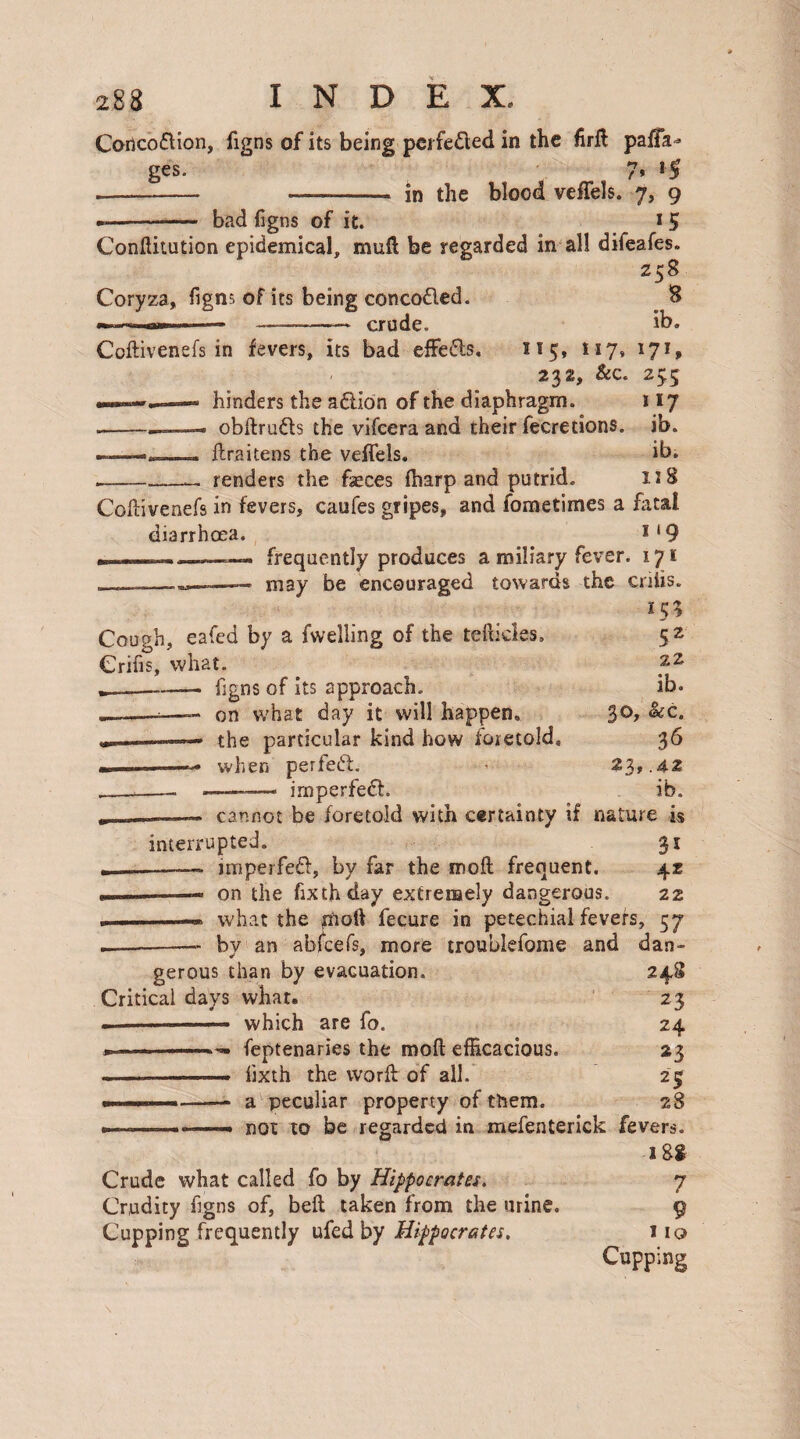 Coricodion, figns of its being pci feded in the firft pafiTa^ ges. 7* *$ -- .—., in the blood veffels. 7, 9 bad figns of it. 1 5 ConJHtution epidemical, mull be regarded in all difeafes. Z58 S ib. Coryza, figns of its being concoded. „ ... «»» 1.— —-crude. Coftivenefs in fevers, its bad efFeds, 115, 117, 232, &c. — hinders the adion of the diaphragm. --- obdruds the vifcera and their fecretions. .. draitens the veflels. - renders the faeces (harp and putrid. l7*> 2>5 **7 ib. ib. 118 Codivenefs in fevers, caufes gripes, and fometimes a fatal diarrhoea. 1 * 9 ———« frequently produces a miliary fever. 171 may be encouraged towards the criiis. 155 Cough, eafed by a fwelling of the tefticles. Crifis, what. --——- figns of its approach. ---—- on what day it will happen, —-— the particular kind how foretold, —-— when perfed. imperfed. 5 2 22 ib. 30, &c. 36 23, .4-2 ib. cannot be foretold with certainty if nature is interrupted. 31 —— imperfed, by far the mod frequent. 4z —— on the fixthday extremely dangerous. 22 — what the pod fecure in petechial fevers, 57 .-- by an abicefs, more troublefome and dan¬ gerous than by evacuation. 248 Critical days what. 23 ■ which are fo. 24 . ■ -— feptenaries the mod efficacious. 23 --—- iixth the word of all. 25; ■ .—— a peculiar property of them. 28 --- - not to be regarded in mefenterick fevers. 18$ Crude what called fo by Hippocrates. 7 Crudity figns of, bed taken from the urine. 9 Cupping frequently ufed by Hippocrates. 110 Cupping