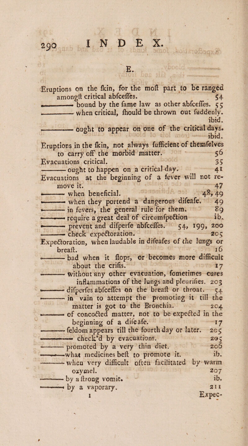 E. Eruptions on the fkin, for the moil part to be ranged amongft critical abfceffes. 54 --. bound by the fame law as other abfceffes. 55 --when critical, lhould be thrown out fuddenly. ibid. — -ought to appear on one of the critical days. ibid. Eruptions in the fkin, not always Efficient of themfelves to carry off the morbid matter. 56 Evacuations critical. 35 -ought to happen on a critical day. . 41 Evacuations at the beginning of a fever will not re¬ move it. 47 •-when beneficial. 48, 49 -—- when they portend a dangerous difeafe. 49 ■-in fevers, the general rule for them. 89 ————'require a great deal of circumfpeftion ib, --— prevent and difperfe abfceffes. 54, 199, 200 .—• check expe&oration. 205 Expefloration, when laudable in difeafes of the lungs or bread:. 16 --— bad when it flops, or becomes more difficult about the crifis. ly --— without any other evacuation, fometimes cures inflammations of the lungs and pleurifies. 203 ——- difperfes abfceffes on the bread: or throat. 54 •—-in vain to attempt the promoting it till the matter is got to the Bronchia. 204 — of concodled matter, not to be expe&ed in the beginning of a difeafe. 17 — - feldom appears till the fourth day or later. 205 .. check’d by evacuations. 205 --promoted by a very thin diet, 206 -what medicines bed to promote it. ib. -- when very difficult often facilitated by warm oxymel. 207 ———■ by a llrong vomit. “ ib. —» by a vaporary. 211 t Expec-