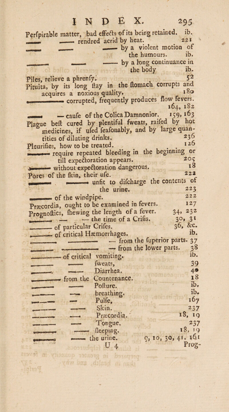 Perfpirable matter, bad effefts of its being retained, ib. —rendred acrid by heat. 221 : — by a violent motion of the humours. ib. _—- by a tong continuance in the body ib. 52 in the flomach corrupts and Piles, relieve a phrenfy, Pituita, by its long day acquires a noxious quality* , corrupted, frequently produces flow fevers, 164, 182 —* — caufe of the Colica Damnonior, 159,163 Plague beft cured by plentiful fweats, raifed by hot medicines, if ufed feafonably, and by large quan¬ tities of diluting drinks. 23^ Pleurifies, how to be treated. ^ . . 1 z y require repeated bleeding in the beginning or till expectoration appears. 20? without expectoration dangerous. Pores of the Ikin, their ufe. 222 unfit to difeharge the contents 01 223 222 127 34, 232 3°» 3 s 36, &c„ ib. parts. 37 the urine. _ of the windpipe. Prteeordia, ought to be examined in fevers. Prognoses, (hewing the length of a fever. _. — *— the time of a Crifis. of particular Crifes. of critical Haemorrhages. from the — from the lower parts. 38 1 vomiting. ib. fweats, 39 Diarrhea. 4® Countenance. 18 Pofture, ib. breathing. ib. Pulfe, 167 Skin. 237 PrasCordia.' 18, 19 Tongue. 237 (leeping. 18, 19 the urine. 9> 10, 30, 41, 14i