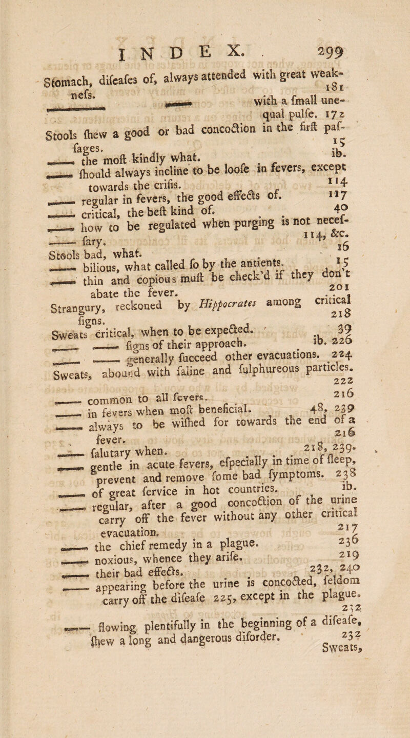 Stomach, difeafes of, always attended with great weak- ne^s' .— with a fmall une-  qaal pulfe. 17 z Stools (hew a good or bad concoaion in the firft paf- _ the moft kindly what. lbs - fhould always incline to be loofe m fevers, except towards the crifis. l\\ regular in fevers, the good eire&s ot. IJ7 - critical, the beft kind of. . . j? _ how to be regulated when purging is not necei- r 114-, - fary. iS Stools bad, what. . “, ■ , - .—— bilious, what called fo by the antients. 5 ,_• thin and copious muft be check d if they don t abate the fever. -2.01, Strangury, reckoned by Hippocrates among critical ftgns. , Sweats critical, when to be expefted. ./ 39 _ __hp-ns of their approach. . 1D* _ , generally fucceed other evacuations. 224 Sweats, abound with faUne and fulphureous particles. 222 --- common to all fevers. 2'p‘ __ fevers when moft beneficial. 4*, 2u9 _ always to be wilhed for towards the end c* a fever 2i § — falutary when. . 2I§» 239- __M gentle in acute fevers, efpecially m time of deep, prevent and remove fome bad fymptoms. 238 , of great fervice in hot countries. ? ■ - regular, after a good concoaion 01 the urine carry off the fever without any other critical evacuation. 21Z __- the chief remedy in a plague. 230 *_- noxious, whence they arife. 2I9 their bad effeas. . . ___ appearing before the urine is concoaed, feldom carry off the difeafe 225, except in the plague, 2\2 _flowing plentifully in the beginning of a difeafe. (hew a long and dangerous diforder. *3^