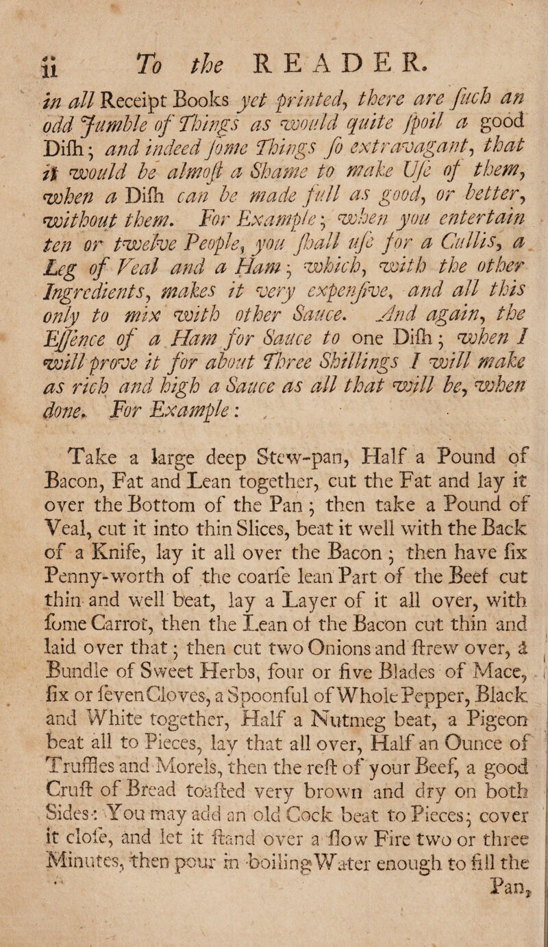 in all Receipt Books yet printed, there are fitch an odd Jumble of Things as would quite [poll a good Difh; and indeed pome Things fo extravagant, that it would be almoji a Shame to make Ufe of them, when a Difh can be made full as goof or better, without them. Tor Example; when you entertain ten or twelve People, you pall ufe for a Ciillis3 a Leg of Veal and a Ham • which, with the other Ingredients, makes it very expenjive, #// this only to mix with other Sauce. again, Offence of a Ham for Sauce to one Difh; when 1 will prove it for about Three Shillings I will make as rich and high a Sauce as all that will be, when done. For Example: , Take a large deep Stew-pan, Half a Pound of Bacon, Fat and Lean together, cut the Fat and lay it oyer the Bottom of the Pan ; then take a Pound of Veal, cut it into thin Slices, beat it well with the Back of a Knife, lay it all over the Bacon ; then have fix Penny-worth of the coarie lean Part of the Beef cut thin and well beat, lay a Layer of it all oyer, with fome Carrot, then the Lean of the Bacon cut thin and laid over that • then cut two Onions and ftrew over, 1 Bundle of Sweet Herbs, four or five Blades of Mace, fix or feven Cloves, a Spoonful of Whole Pepper, Black and White together, Half a Nutmeg beat, a Pigeon beat all to Pieces, lav that all over, Half an Ounce of Truffles and Morels, then the reft of your Beef, a good Cruft of Bread toafted very brown and dry on both Sides-: You may add an old Cock beat to Pieces* cover it clofe, and let it Hand over a flow Fire two or three Minutes, then pour in boiling Water enough to fill the Pan,