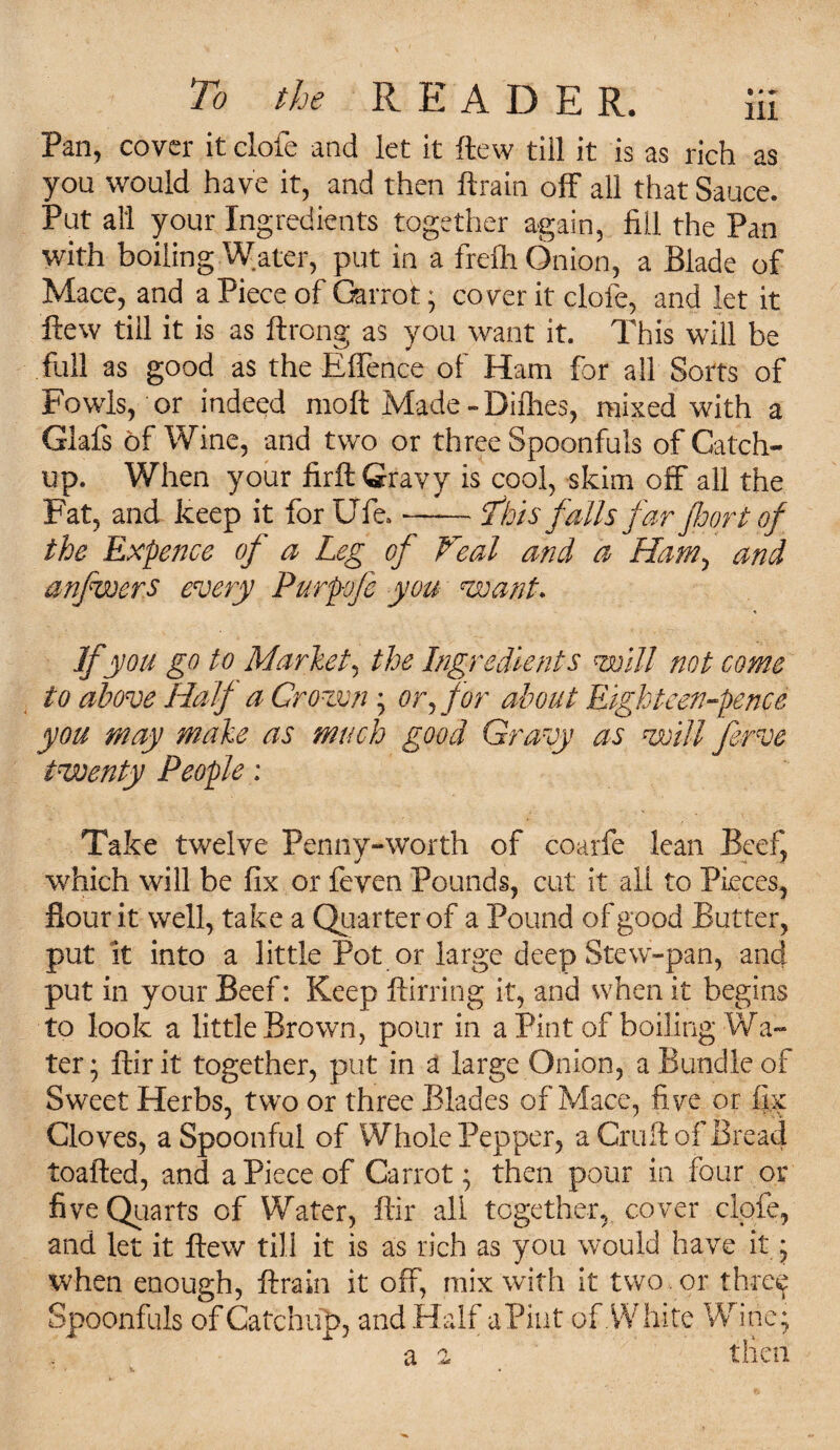 To the R E A D E R. ii£ Pan, cover it dole and let it flew till it is as rich as you would have it, and then ftrain off all that Sauce. Put all your Ingredients together again, fill the Pan with boiling Water, put in a frefh Onion, a Blade of Mace, and a Piece of Carrot; cover it dole, and let it ftew till it is as ftrong as you want it. This will be full as good as the Effence of Ham for all Sorts of Fowls, or indeed molt Made -Difhes, mixed with a Glafs of Wine, and two or three Spoonfuls of Catch¬ up. When your firft Gravy is cool, skim off all the Fat, and keep it for Ufe» —— This falls far floor t of the Expence of a Leg of Veal and a Ham, and anflwers every Purpfe you want. If you go to Market, the Ingredients will not come to above Half a Crown ; or,for about Eighteen-pence you may make as much good Gravy as will ferve twenty People : Take twelve Penny-worth of coarfe lean Beef, which will be fix or feven Pounds, cut it all to Pieces, flour it well, take a Quarter of a Pound of good Butter, put it into a little Pot or large deep Stew-pan, and put in your Beef: Keep ftirring it, and when it begins to look a little Brown, pour in a Pint of boiling Wa¬ ter ; ftir it together, put in a large Onion, a Bundle of Sweet Herbs, two or three Blades of Mace, five or fix Cloves, a Spoonful of Whole Pepper, a Cruft of Bread toafted, and. a Piece of Carrot; then pour in four or five Quarts of Water, ftir all together, cover clofe, and let it ftew till it is as rich as you would have it * when enough, ftrain it off, mix with it two . or three Spoonfuls of Catchup, and Half aPiut of .White Wine; a a tlien