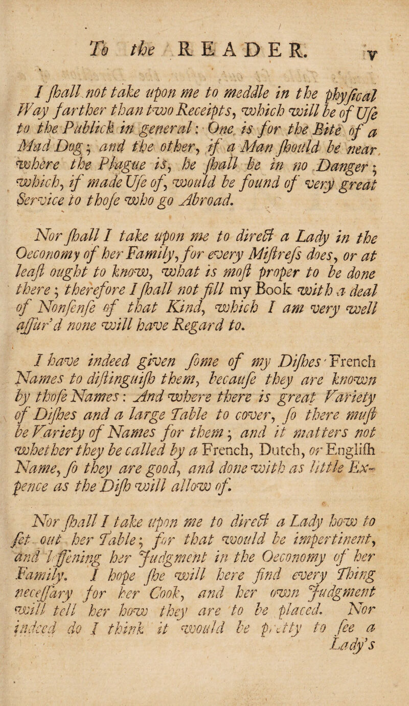 i I pall not take upon me to meddle in the phyjical Way farther than two Receipts, which will he of JJfe to the Publick in general; ■ One is for the Rite of a Mad Dog; and the other, if a Man jhould he near where the Plague is, he jhall be in no Danger; which, if made Ufe of would he found of very great Service to thofe who go Abroad. Nor pall I take upon me to direff a Lady in the Oeconomy of her Family, for every Mifirefs does, or at leaf ought to know, what is mofi proper to he done there; therefore I pall not fill my Book, with a deal of Nonfenfe of that Kind, which I am very well afjurd none will have Regard to. 1 have indeed given feme of my Dipes - French Names to dijlinguip them, hecaitfie they are known by thofe Names: And where there is great Variety of Dipes and a large Table to cover, fo there mu ft be Variety of Names for them; and it matters not whether they be called by a French, Dutch, or Englilh Name, fo they are good, and done with as little Ex¬ pence as the Dip will allow of Nor pall I take upon me to direffi a Lady how to fet out her Table: for that would be impertinent, and I ffening her Judgment in the Oeconomy of her Family. I hope pe will here find every Thing neceffary for her Cook, and her own Judgment will tell her how they are to be placed. Nor indeed do I think it would be pee tty to fee a