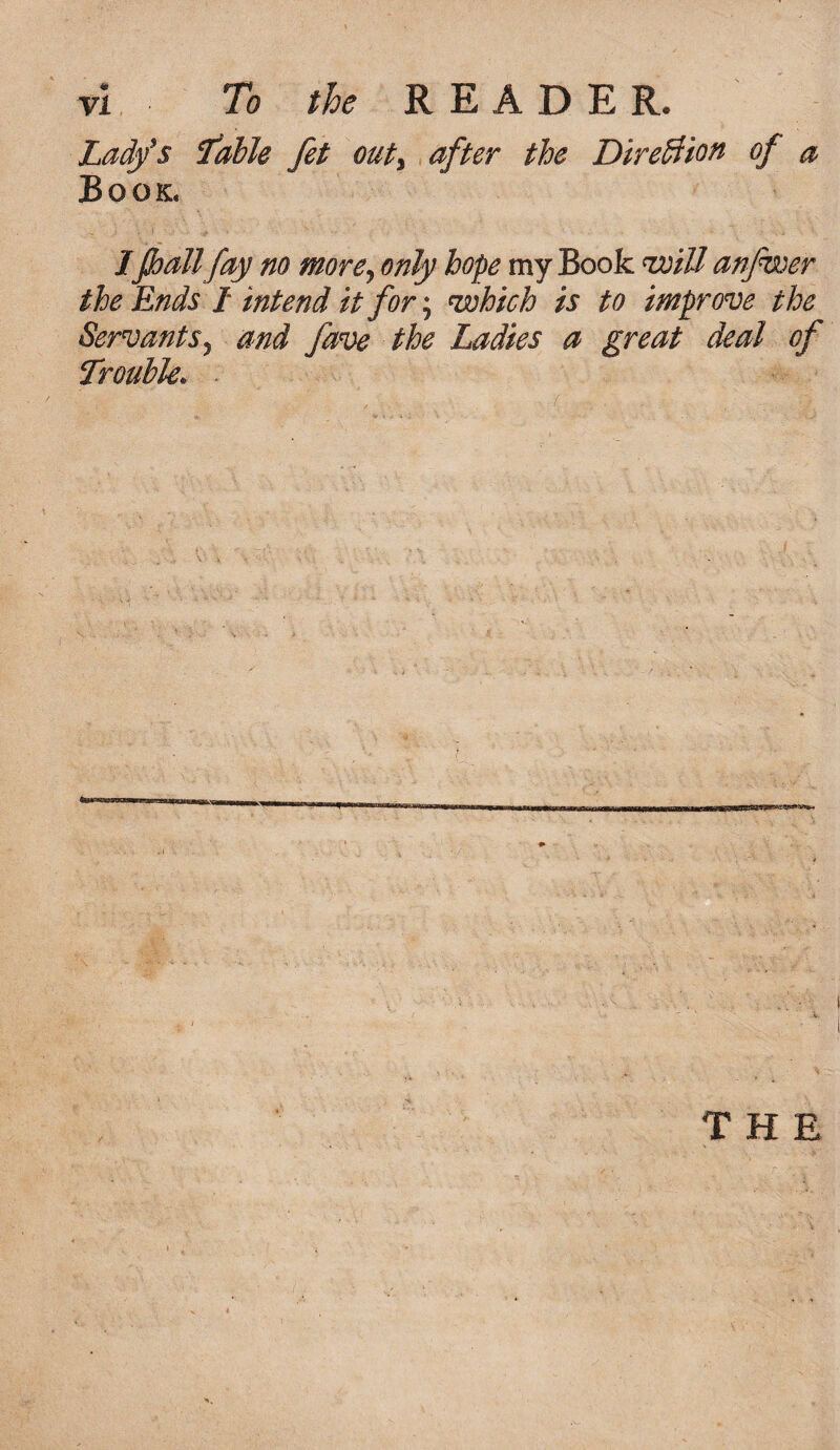 Lady's Table fet outy after the Direction of a Book. IJhattfay no more, only hope my Book will anfwer the Ends / intend it for; which is to improve the Servants j and fave the Ladies a great deal of Trouble.
