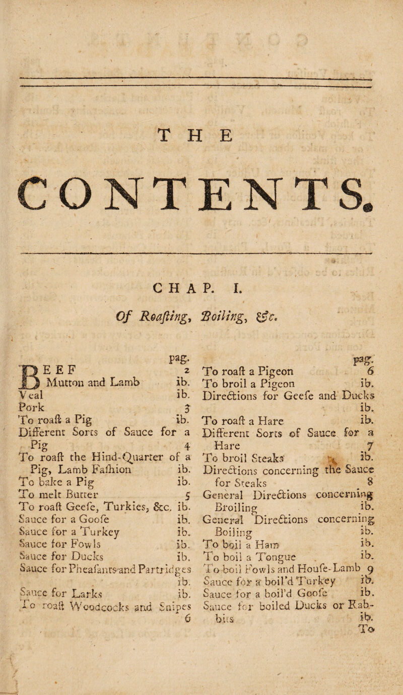 THE CHAP. I. Of Roafting, Roiling, &c. Pag- BEEF 2 1j Mutton and Lamb ib. V eal ib. Pork 3 To roafl a Pig ib. Different Sorts of Sauce for a Pi0- 4 To roafl the Hind-Quarter of a Pig, Lamb Fafhion ib. To bake a Pig ib. To melt Butter 5 To roaft Geefe, Turkies, &C. ib. Sauce for a Goofe ib. Sauce for a Turkey ib. Sauce for Fowls ib. Sauce for Ducks ib. Sauce for Pheafants and Partridges ib. Sauce for Larks ib. >e roafl Woodcocks and Snipes To roafl: a Pigeon 6 To broil a Pigeon ib. Directions for Geefe and Ducks ib. To roafl: a Hare ib. Different Sorts of Sauce for a Hare ^ 7 To broil Steaks' ib. Directions concerning the Sauce for Steaks # $ General Directions concerning Broiling ib. General Directions concerning. Boiling ib. To boil a Ham ib. To boil a Tongue . ib. To boil Fowls and Houfe-Lamb 9 Sauce for a boil’d Turkey ib. Sauce for a boil’d Goofe ib. Sauce for boiled Ducks or Rab¬ bits- ib. To