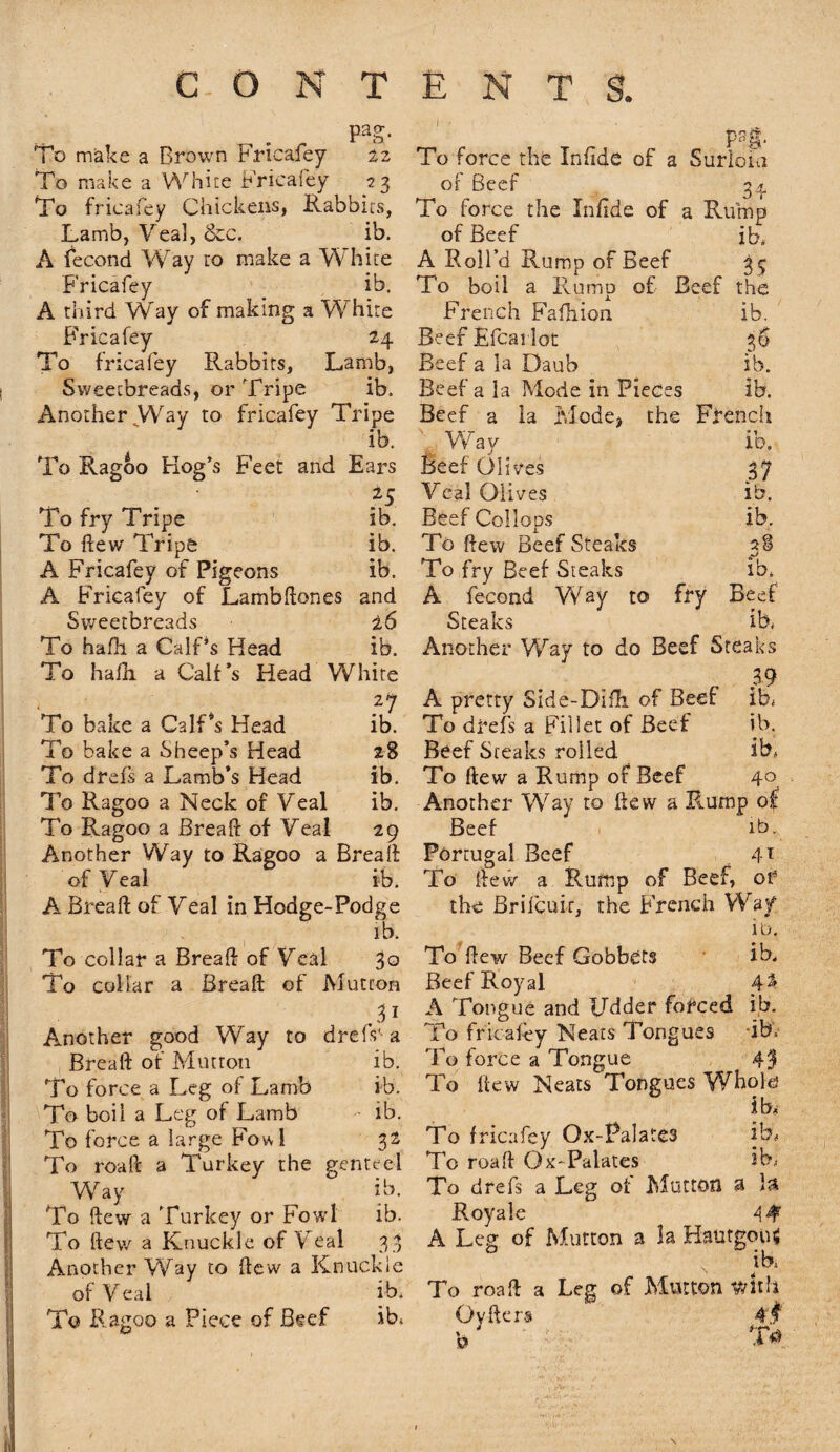 pag. To make a Brown Fricafey 22 To make a White Fricafey 23 To fricafey Chickens, Rabbits, Lamb, Veal, &c. ib. A fecond Way to make a White Fricafey ib. A third Way of making a White Fricafey 24 To fricafey Rabbits, Lamb, Sweetbreads, or Tripe ib. Another VWy to fricafey Tripe ib. To Ragoo Hog’s Feet and Ears H To fry Tripe ib. To flew Tripe ib. A Fricafey of Pigeons ib. A Fricafey of Lambdones and Sweetbreads 26 To hafli a Calf4s Head ib. To ha/li a Calf’s Head White To bake a CalLs Head ib. To bake a Sheep’s Head 28 To drefs a Lamb’s Head ib. To Ragoo a Neck of Veal ib. To Ragoo a Bread: of Veal 29 Another Way to Ragoo a Bread of Veal ib. A Bread of Veal in Hodge-Podge ib. To collar a Bread of Veal 3° To collar a Bread of Mutton .3* Another good Way to drefs'a Bread of Mutton ib. To force a Leg of Lamb ib. To boil a Leg of Lamb ib. To force a large Fowl 32 To road a Turkey the genteel Way ib. ‘To dew a Turkey or Fowl ib. To dev/ a Knuckle of Veal 33 Another Way to dew a Knuckle of Veal ib. To Ragoo a Piece of Beef ib, P sg. To force the Infide of a Surloia of Beef 34 To force the Infide of a Rump of Beef ib, A Roll’d Rump of Beef 35 To boil a Rump of Beef the French Fafhion ib. Beef Efcai lot 36 Beef a la Daub ib. Beef a la Mode in Pieces ib. Beef a la Mode, the French Way ib. Beef Olives 37 Veal Olives ib. Beef Collops ib. To dew Beef Steaks 38 To fry Beef Steaks ib, A fecond Way to fry Beef Steaks ib, Another Way to do Beef Steaks r 39 A pretty Side-Diili of Beer ib. To drefs a Fillet of Beef ib. Beef Steaks rolled ib, To dew a Rump of Beef 40 Another Way to dew a Rump of Beef ib. Portugal Beef 4T To dev/ a Rump of Beef, of the Brilcuir, the French Way 1 o. To dew Beef Gobbets ib. Beef Royal 4% A Tongue and Udder forced ib. To fricafey Neats Tongues ib. To force a Tongue 43 To dew Neats Tongues Whold ib. To fricafey Ox-Palates ib, To road Ox-Palates ib, To drefs a Leg oi Mutton a Is Royale 4 4 A Leg of Mutton a la Hautgous N ib, To road a Leg of Mutton ifrhh Ovders 4 f h T*