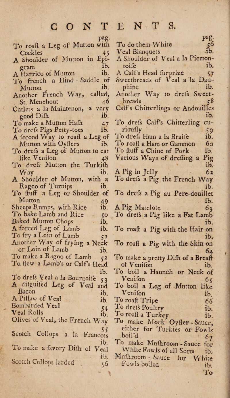 PaS- To roaft a Leg of Mutton with Cockles 45 A Shoulder of Mutton in Epi¬ gram A Harrico of Mutton ib. To french a Hind - Saddle of Mutton . ib. Another French Way, called, St. Menehout 46 Cutlets a la Maintenon, a very good Difh ib. To make a Mutton Hafh. 47 To drefs Pigs Petty-toes ib. A fecond W ay to roaft a Leg of Mutton with Oyftcrs ib. To drefs a Leg of Mutton to eat like Venifon 48 To drefs Mutton the Turkifh Way ib. A Shoulder of Mutton, with a Ragoo of Turnips ib. To ftuff a Leg or Shoulder of Mutton 49 Sheeps Rumps, with Rice ib. To bake Lamb and Rice 50 Baked Mutton Chops ib. A forced Leg of Lamb ib. To fry a Loin of Lamb 51 Another Way of frying a Neck or Loin of Lamb ib. To make a Ragoo of Lamb 52 To flew a Lamb’s or Calf’s Head v ib* To drefs veal a la Bour^oife 53 A dilguifed Leg of Veal and Bacon ib. A Pillaw of Vea! ib Bombarded Veal <-4 Veal Rolls ib. Olives'of Veal, the French Way 55 Scotch Collops a la Francois ib. To make a favory Difh. of Veal i b Scotch Collops larded pag; To do them White 56 Veal Blanquets ib. A Shoulder of Veal a la Piemon* toife ib, A Calf’s Head furprize 57 Sweetbreads of Veal a la Dau- phine ib. Another Way to drefs Sweet¬ breads 58 Calf’s Chitterlings or Andouilles ib. To drefs Calf’s Chitterling cu- rioufly ^9 To drefs Ham a la Braife ib. To roaft a Ham or Gammon 60 To ftuff a Chine of Pork ib. Various Ways of dreffing a Pig ' ib. A Pig in Jelly 62 To drefs a Pig the French Way ib. To drefs a Pig au Pere-douillet ib. A Pig Matelote 63 To drefs a Pig like a Fat Lamb ib. To roaft a Pig with the Hair on ibr To roaft a Pig with the Skin on 64 To make a pretty Difh of a Breaft of Venifon ib. To boil a Haunch or Neck of Venifon 65 To boil a Leg of Mutton like Venifon ib. To roaft Tripe 66 To drefs Poultry ib. To roaft a Turkey ib. To make Mock Oyfter - Sauce, either for Turkies or Fowls boil’d 67 Po make Mufhroom - Sauce for White Fowls of all Sorts iR Mufhroom - Sauce for White Fowls boiled ib*