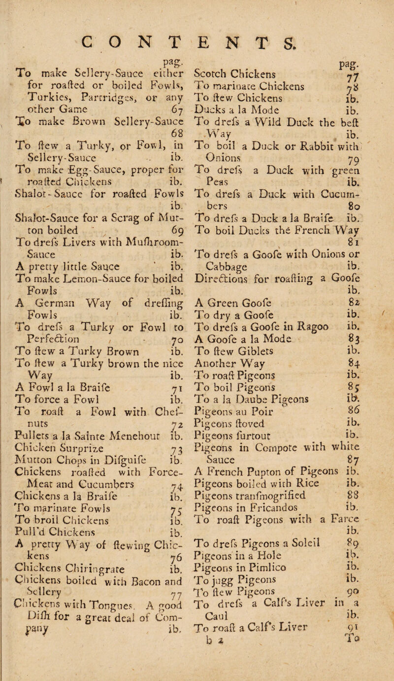 CONTENTS. ,Pa£- To make Sellery-Sauce either for roafied or boiled Fowls, Turkies, Partridges, or any other Game 67 To make Brown Sellery-Sauce 68 To Hew a Turky, or Fowl, in Sellery-Sauce -- ib. To make Egg-Sauce, proper for roafted Chickens ib. Shalot-Sauce for roaHed Fowls ib. Shalot-Sauce for a Scrag of Mut¬ ton boiled ' 69 To drefs Livers with Mufhroom- Sauce ib. A pretty little Sauce ib. To make Lemon-Sauce for boiled Fowls ib. A German Way of drefling Fowls ib. To drefs a Turky or Fowl to Perfection , 70 To dew a Turky Brown ib. To flew a Turky brown the nice Way ib. A Fowl a la Braife 71 To force a Fowl ib. To road a Fowl with Chef- nuts 72 Pullets a la Sainte Menehour ib. Chicken Surprize 73 Mutton Chops in Difguife ib. Chickens roafied with Force- Meat and Cucumbers 74 Chickens a la Braife ib. To marmate Fowls 77 To broil Chickens ib. Pull’d Chickens ib. A pretty Way of Hewing Chic¬ kens 76 Chickens Chiringrate ib. Chickens boiled with Bacon and Seilery 7- C'tickens with Tongues, A good Dilk lor a great deal of Com- nanv ib. pag. Scotch Chickens 77 To marinate Chickens 78 To Hew Chickens ib. Ducks a la Mode ib. To drefs a Wild Duck the belt Way ib. To boil a Duck or Rabbit with- Onions 70 To drefs a Duck with green Peas ib. To drefs a Duck with Cucum¬ bers 80 To drefs a Duck a la Braife ib. To boil Ducks the French Way 81 To drefs a Goofe with Onions or Cabbage ib. Directions for roafiing a Goofe ib. A Green Goofe 82 To dry a Goofe ib. To drefs a Goofe in Ragoo ib. A Goofe a la Mode 83 To flew Giblets ib. Another Wray 84 To roaH Pigeons ib. To boil Pigeons 8$ To a la Daube Pigeons it*. Pigeons au Poir 86 , t-/ • . Pigeons Hoved ib. Pigeons furtout lb. Pigeons in Compote wdth white Sauce 87 A French Pupton of Pigeons ib. Pigeons boiled with Rice ib. Pigeons tranfmogrified 83 Pigeons in Fricandos ib. To roaH Pigeons with a Farce ib. To drefs Pigeons a Soleil 89 Pigeons in a Hole ib. Pigeons in Pimlico To jngg Pigeons To Hew Pigeons . # 90 To drefs a Calf’s Liver in a Caul ib. To roafi a Calf’s Liver 91 b 2 ib.