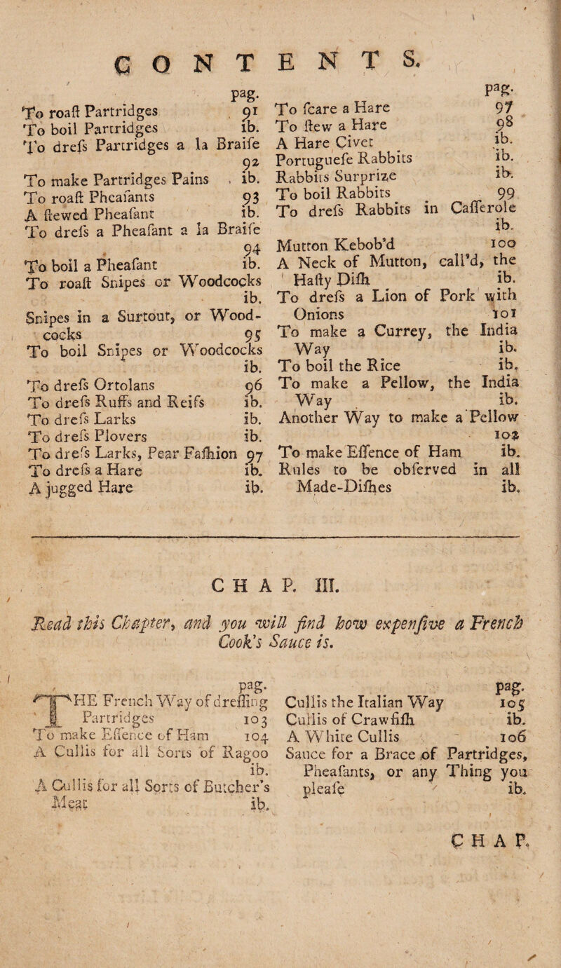 \ CONTENTS. pag. To roaft Partridges pi To boil Partridges lb. To drefs Partridges a la Braife 92 To make Partridges Pains , ib. To roaft Pheafants 93 A (tewed Pheafant ib. To drefs a Pheafant a la Braife 94 Pheafant ib. Snipes or Woodcocks ib. a Surtout, or Wood - Pag- 97 98 ib. ib. ib. To boil a To roaft Snipes in cocks To boil To drefs To drefs To drefs To drefs To drefs To drefs A jugged 95 Snipes or Woodcocks ib. Ortolans 96 Ruffs and Reifs ib. Larks ib. Plovers ib. Larks, Pear Faihion 97 a Hare ib. Hare ib. To fcare a Hare To flew a Hare A Hare Civet Portuguefe Rabbits Rabbits Surprize To boil Rabbits 99 To drefs Rabbits in Cafferole ib. Mutton Kebob’d 100 A Neck of Mutton, call’d, the HaftyPifh ib. To drefs a Lion of Pork with Onions 101 To make a Currey, the India Way ib. To boil the Rice ib. To make a Fellow, the India Way ib. Another Way to make a Fellow 10$ To makeEffence of Ham ib. Rules to be obferved in all Made-Difhes ib. CHAP. III. Read this Chapter, and you ‘will find how ex pen five a French Cook's Sauce is. Pag- HE French W ay of drefling Partridges 103 To make Ehence of Ham 104 A Cullis for ail Sorts of Ragroo ib. A Cullis for all Sons of Butcher’s Mean ib. pag- Cullis the Italian Way 105 Cullis of Crawfifli ib. A White Cullis . 106- Sauce for a Brace of Partridges, Pheafants, or any Thing you pleafe 7 ib. CHAP* /