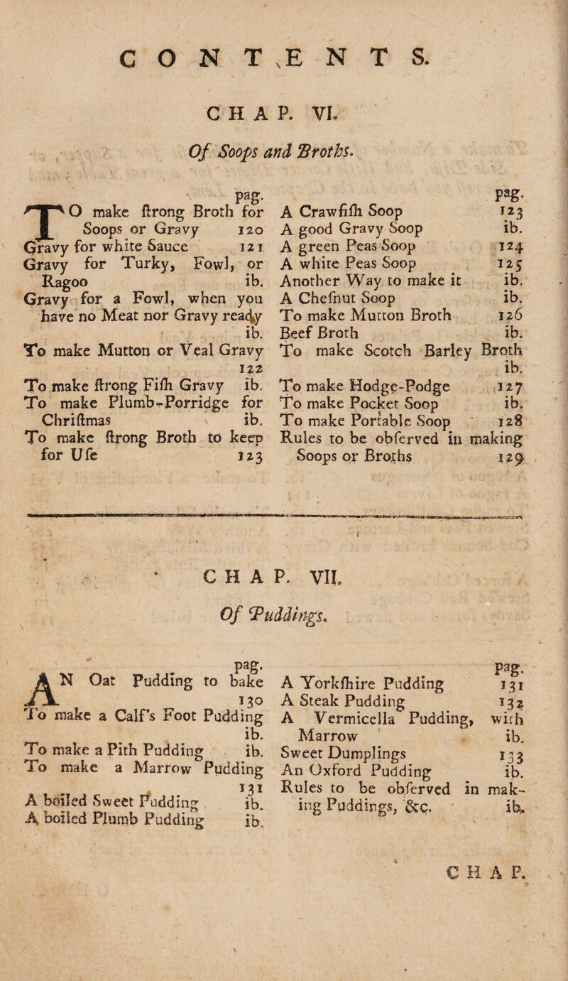 CHAP. VI. Of Soops and Broths. pag. TO make ftrong Broth for Soops or Gravy 120 Gravy for white Sauce 121 Gravy for Turky, Fowl, or Ragoo ib. Gravy for a Fowl, when you have no Meat nor Gravy read#y ib. To make Mutton or Veal Gravy 122 To make ftrong Flfli Gravy ib. To make Plumb-Porridge for Chriftmas ib. To make ftrong Broth to keep for Ufe 123 Pag« A Crawfilh Soop 123 A good Gravy Soop ib. A green Peas Soop 124 A white Peas Soop 125 Another Way to make it ib. A Chefnut Soop ib. To make Mutton Broth 126 Beef Broth ib. To make Scotch Barky Broth ib. To make Hodge-Podge 327 To make Pocket Soop ib. To make Portable Soop 128 Rules to be obferved in making Soops or Broths 129 CHAP. VII. Of ‘Puddings. pag* AN Oat Pudding to bake 130 To make a Calf’s Foot Pudding ib. To make a Pith Pudding ib. To make a Marrow Pudding I3I A boiled Sweet Pudding ib. A boiled Plumb Pudding ib. A York/hire Pudding A Steak Pudding A Vermicella Pudding, Marrow Sweet Dumplings An Oxford Pudding Rules to be obferved ing Puddings, Scq. P3g. T3I 132 with ib. 133 ib. in mak- lh. C H A P. i