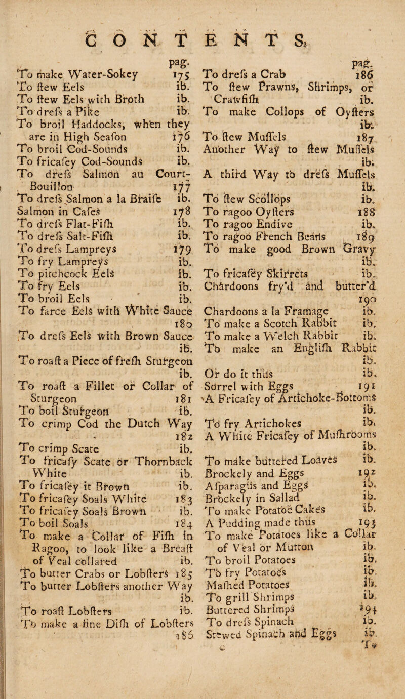 To make Water-Sokey Pag- *75 To ftew Eels , ib. To ftew Eels with Broth ib. To drefs a Pike ib. To broil Haddocks, when they are in High Seafon ib6 To broil Cod-Sounds ib. To fricafey Cod-Sounds ib. To drefs Salmon au Court- Bouillon 1^7 To drefs Salmon a la Braife ib. Salmon in CafeS 178 To drefs Flat-Fifh ib. To drefs Salt-Fifli ib. To drefs Lampreys 179 To fry Lampreys ib. To pirchcock Eels ib. To fry Eels ib. To broii Eels ib. To farce Eels with White Sauce 180 To drefs Eels with Brown Sauce ib. To roaft a Piece of frefh Stufgeon ib. To roaft a Fillet of Collar of Sturgeon 181 To boil Stufgeoti ib. To crimp Cod the Dutch Way 182 To crimp Scate ib. To tricafy Scate dr Thornback ib. ib. 183 ib. 184 White To fricafey it Brown To fricafey Soals White To fricafey Soals Brown To boil Soals To make a Collar4 of Fifli in Ragoo, to look like a Breaft of Veal collared ib. To butter Crabs or LobfterS 185 To butter Lobfters another Way ib. To roaft Lobfters ib. To make a fine Difh of Lobfters 2 S 6 VW, To drefs a Crab 186 To ftew Prawns, Shrimps, of Crawfilh. ib. To make Coliops of Oyfters ib; To iftew Mufifels 187 Another Way to ftew Muflels ib. A thifd Way to dr'efs Muflels ib. To ftew Scollops ib. To ragoo Oyfters 18& To ragoo Endive ib. To ragoo Ffench Beads , 1^9 To make good Brown Gravy ib. To fricafey Skifrets ib. Ch&rdoons fry’d dnd butter'd 190 Chardoons a la Framage ib. To make a Scotch Rabbit ib. To make a Welch Rabbit ib,. To make an Englifli Rabbit ib. Of do it thils ib. Sdrrel with Eggs 19s 'A Fricafey of Artichoke-bottoms ib. Td fry Artichokes ib* A White Fricafey of Muftirooms ib. To make buttered LodveS ib. Brockely and Eggs *9* Afparaglis and EggS ib, Brockely in Sallad ib. To make Potato^ Cakes ib. A Pudding made thus 193 To make Potatoes like a Collar of Veal or Mutton ib. To broil Potatoes ib. Tb fry Potatoes jb„ Mafhed Potatoes jh. To grill Shrimps ib. Buttered Shrimps To drefs Spinach ib. Stewed Spinadh and Eggs ib, T*